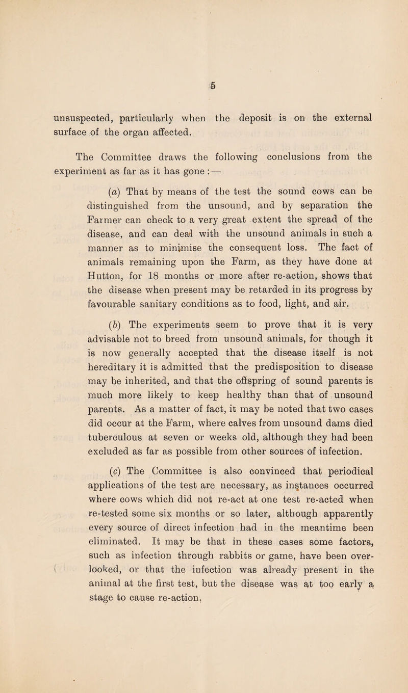 unsuspected, particularly when the deposit is on the external surface of the organ affected. The Committee draws the following conclusions from the experiment as far as it has gone :— (a) That by means of the test the sound cows can be distinguished from the unsound, and by separation the Farmer can check to a very great extent the spread of the disease, and can deal with the unsound animals in such a manner as to minimise the consequent loss. The fact of animals remaining upon the Farm, as they have done at Hutton, for 18 months or more after re-action, shows that the disease when present may be retarded in its progress by favourable sanitary conditions as to food, light, and air. (b) The experiments seem to prove that it is very advisable not to breed from unsound animals, for though it is now generally accepted that the disease itself is not hereditary it is admitted that the predisposition to disease may be inherited, and that the offspring of sound parents is much more likely to keep healthy than that of unsound parents. As a matter of fact, it may be noted that two cases did occur at the Farm, where calves from unsound dams died tuberculous at seven or weeks old, although they had been excluded as far as possible from other sources of infection. (c) The Committee is also convinced that periodical applications of the test are necessary, as instances occurred where cows which did not re-act at one test re-acted when re-tested some six months or so later, although apparently every source of direct infection had in the meantime been eliminated. It may be that in these cases some factors, such as infection through rabbits or game, have been over¬ looked, or that the infection was already present in the animal at the first test, but the disease was at too early a stage to cause re-action.
