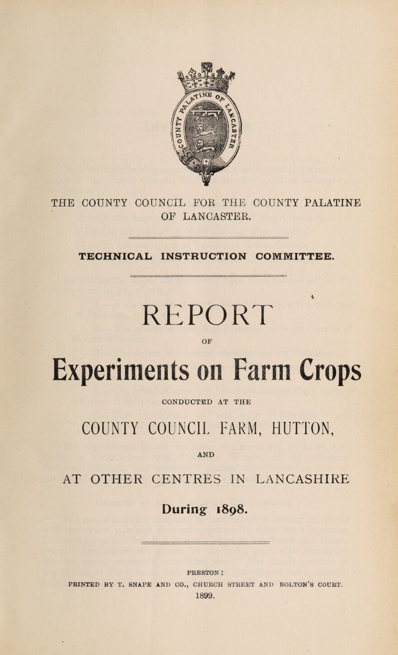 THE COUNTY COUNCIL FOE THE COUNTY PALATINE OF LANCASTER. TECHNICAL INSTRUCTION COMMITTEE. REPORl OF CONDUCTED AT THE COUNTY COUNCIL FARM, HUTTON, AND AT OTHER CENTRES IN LANCASHIRE During 1898. PRESTON : PRINTED BY T. SNAPE AND CO., CHURCH STREET AND BOLTON’S COURT. 1899.