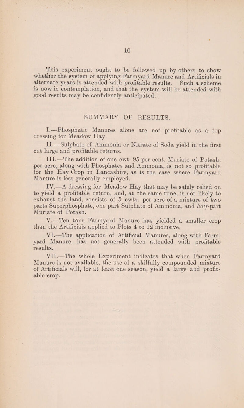 This experiment ought to be followed up by others to show whether the system of applying Farmyard Manure and Artificials in alternate years is attended with profitable results. Such a scheme is nowin contemplation, and that the system will be attended with good results may be confidently anticipated. SUMMARY OF RESULTS. I. —Phosphatic Manures alone are not profitable as a top dressing for Meadow Hay. II. —Sulphate of Ammonia or Nitrate of Soda yield in the first cut large and profitable returns. III. —The addition of one cwt. 95 per cent. Muriate of Potash, per acre, along with Phosphates and Ammonia, is not so profitable for the Hay Crop in Lancashire, as is the case where Farmyard Manure is less generally employed. IY.—A dressing for Meadow Hay that may be safely relied on to yield a profitable return, and, at the same time, is not likely to exhaust the land, consists of 5 cwts. per acre of a mixture of two parts Superphosphate, one part Sulphate of Ammonia, and /zmZ/-part Muriate of Potash. \T.—Ten tons Farmyard Manure has yielded a smaller crop than the Artificials applied to Plots 4 to 12 inclusive. VI. —The application of Artificial Manures, along with Farm¬ yard Manure, has not generally been attended with profitable results. VII. —The whole Experiment indicates that when Farmyard Manure is not available, the use of a skilfully compounded mixture of Artificials will, for at least one season, yield a large and profit¬ able crop.