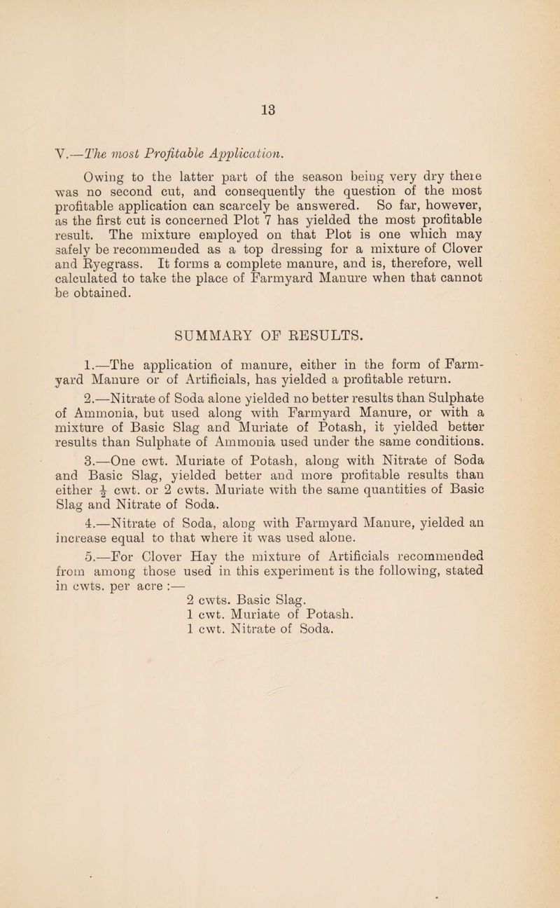 Y.—The most Profitable Application. Owing to the latter part of the season being very dry theie was no second cut, and consequently the question of the most profitable application can scarcely be answered. So far, however, as the first cut is concerned Plot 7 has yielded the most profitable result. The mixture employed on that Plot is one which may safely be recommended as a top dressing for a mixture of Clover and Ryegrass. It forms a complete manure, and is, therefore, well calculated to take the place of Farmyard Manure when that cannot be obtained. SUMMARY OF RESULTS. 1. —The application of manure, either in the form of Farm¬ yard Manure or of Artificials, has yielded a profitable return. 2. —Nitrate of Soda alone yielded no better results than Sulphate of Ammonia, but used along with Farmyard Manure, or with a mixture of Basic Slag and Muriate of Potash, it yielded better results than Sulphate of Ammonia used under the same conditions. 3. —One cwt. Muriate of Potash, along with Nitrate of Soda and Basic Slag, yielded better and more profitable results than either \ cwt. or 2 cwts. Muriate with the same quantities of Basic Slag and Nitrate of Soda. 4. —Nitrate of Soda, along with Farmyard Manure, yielded an increase equal to that where it was used alone. 5. —For Clover Hay the mixture of Artificials recommended from among those used in this experiment is the following, stated in cwts. per acre :— 2 cwts. Basic Slag. 1 cwt. Muriate of Potash. 1 cwt. Nitrate of Soda.