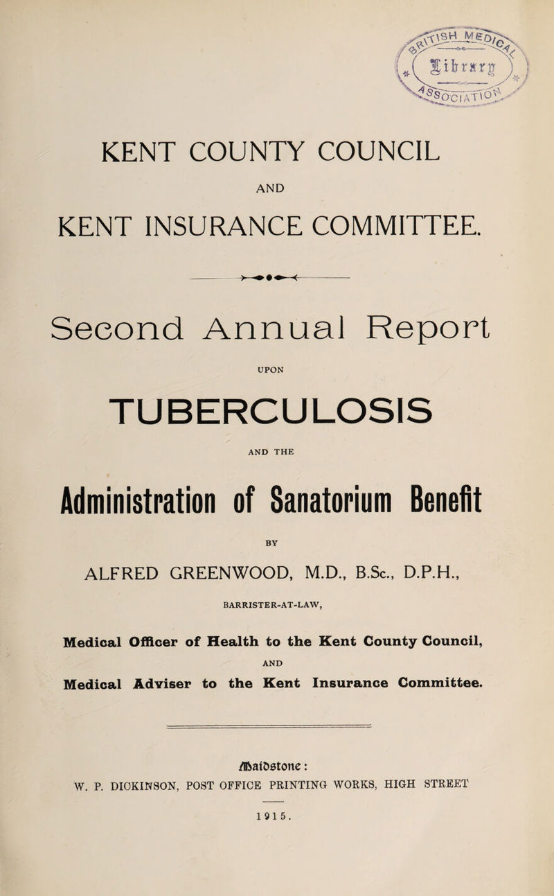 Sibnrrg KENT COUNTY COUNCIL AND KENT INSURANCE COMMITTEE. Second Annual Report UPON TUBERCULOSIS AND THE Administration of Sanatorium Benefit ALFRED GREENWOOD, M.D., B.Sc., D.P.H., BARRISTER-AT-LAW, Medical Officer of Health to the Kent County Council, AND Medical Adviser to the Kent Insurance Committee. /Iftatostone: W. P. DICKINSON, POST OFFICE PRINTING WORKS, HIGH STREET