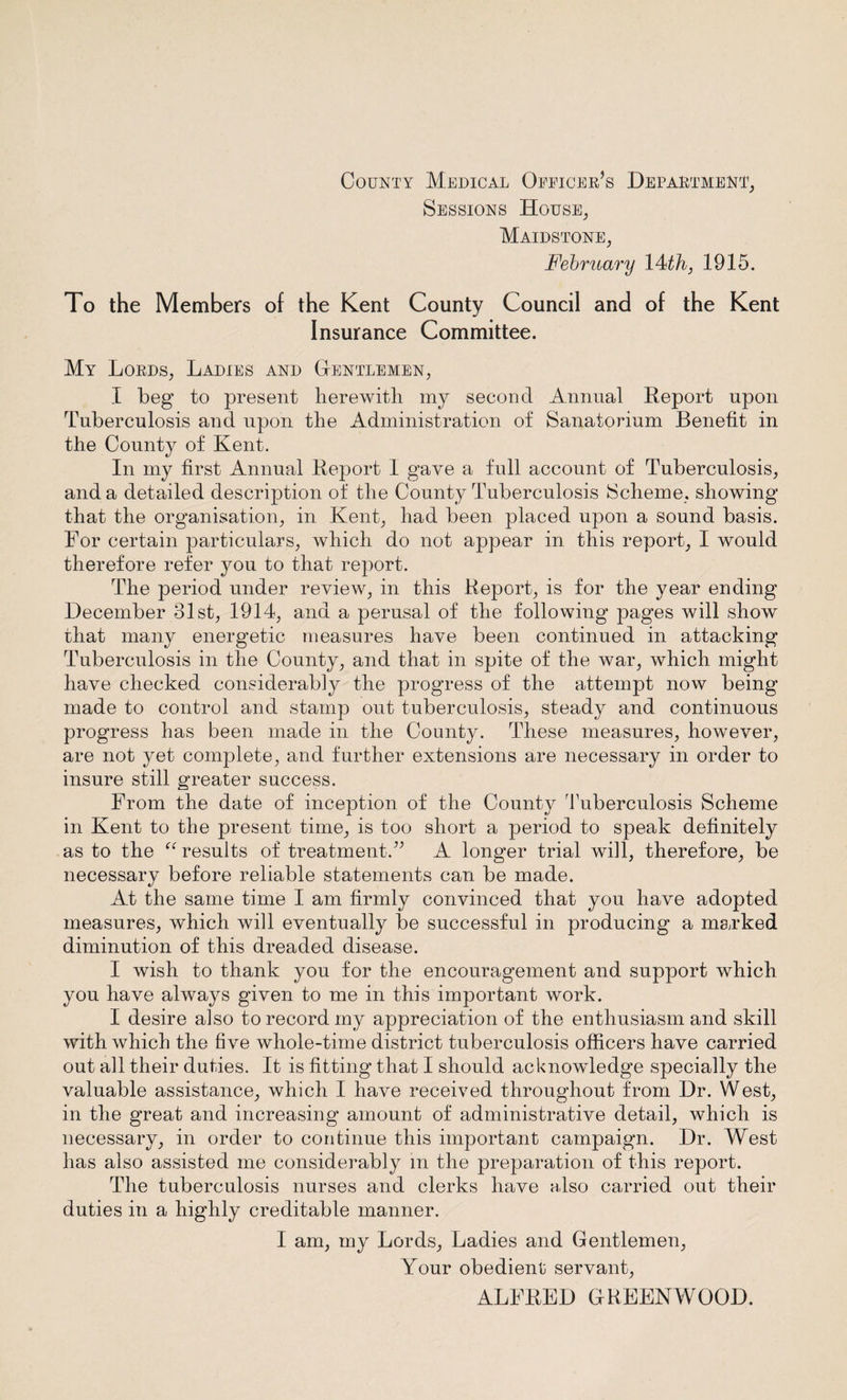 County Medical Oeeicer’s Department, Sessions House, Maidstone, February 14 th, 1915. To the Members of the Kent County Council and of the Kent Insurance Committee. My Lords, Ladies and Gentlemen, I beg to present herewith my second Annual Report upon Tuberculosis and upon the Administration of Sanatorium Benefit in the County of Kent. In my first Annual Report I gave a full account of Tuberculosis, and a detailed description of the County Tuberculosis Scheme, showing that the organisation, in Kent, had been placed upon a sound basis. For certain particulars, which do not appear in this report, I would therefore refer you to that report. The period under review, in this Report, is for the year ending December 31st, 1914, and a perusal of the following pages will show that many energetic measures have been continued in attacking Tuberculosis in the County, and that in spite of the war, which might have checked considerably the progress of the attempt now being made to control and stamp out tuberculosis, steady and continuous progress has been made in the County. These measures, however, are not yet complete, and further extensions are necessary in order to insure still greater success. From the date of inception of the County Tuberculosis Scheme in Kent to the present time, is too short a period to speak definitely as to the “ results of treatment.” A longer trial will, therefore, be necessary before reliable statements can be made. At the same time I am firmly convinced that you have adopted measures, which will eventually be successful in producing a marked diminution of this dreaded disease. I wish to thank you for the encouragement and support which you have always given to me in this important work. I desire also to record my appreciation of the enthusiasm and skill with which the five whole-time district tuberculosis officers have carried out all their duties. It is fitting that I should acknowledge specially the valuable assistance, which I have received throughout from Dr. West, in the great and increasing amount of administrative detail, which is necessary, in order to continue this important campaign. Dr. West has also assisted me considerably m the preparation of this report. The tuberculosis nurses and clerks have also carried out their duties in a highly creditable manner. I am, my Lords, Ladies and Gentlemen, Your obedient servant, ALFRED GREENWOOD.