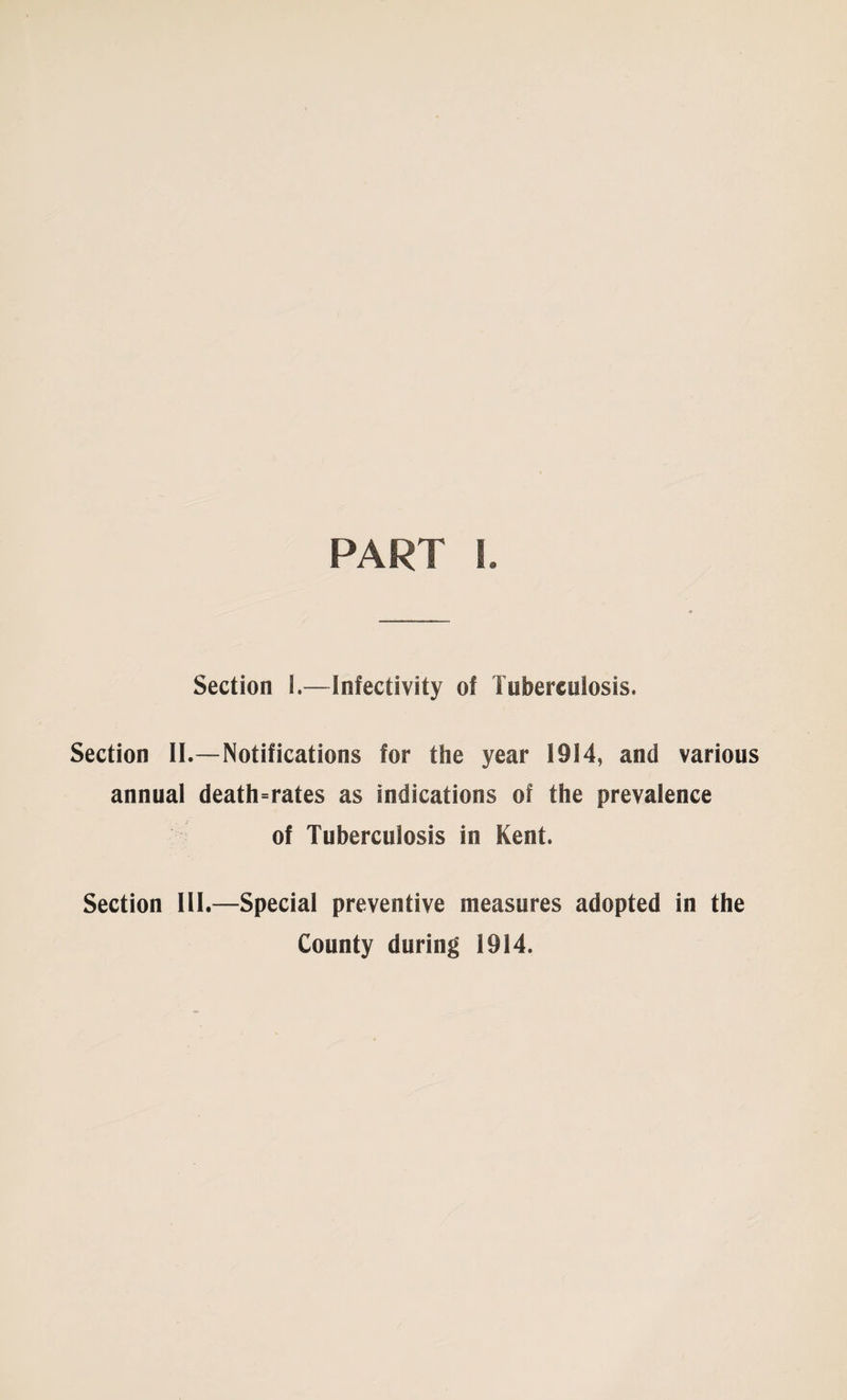 PART I. Section I.—Infectivity of Tuberculosis. Section II.—Notifications for the year 1914, and various annual death=rates as indications of the prevalence of Tuberculosis in Kent. Section III.—Special preventive measures adopted in the County during 1914.
