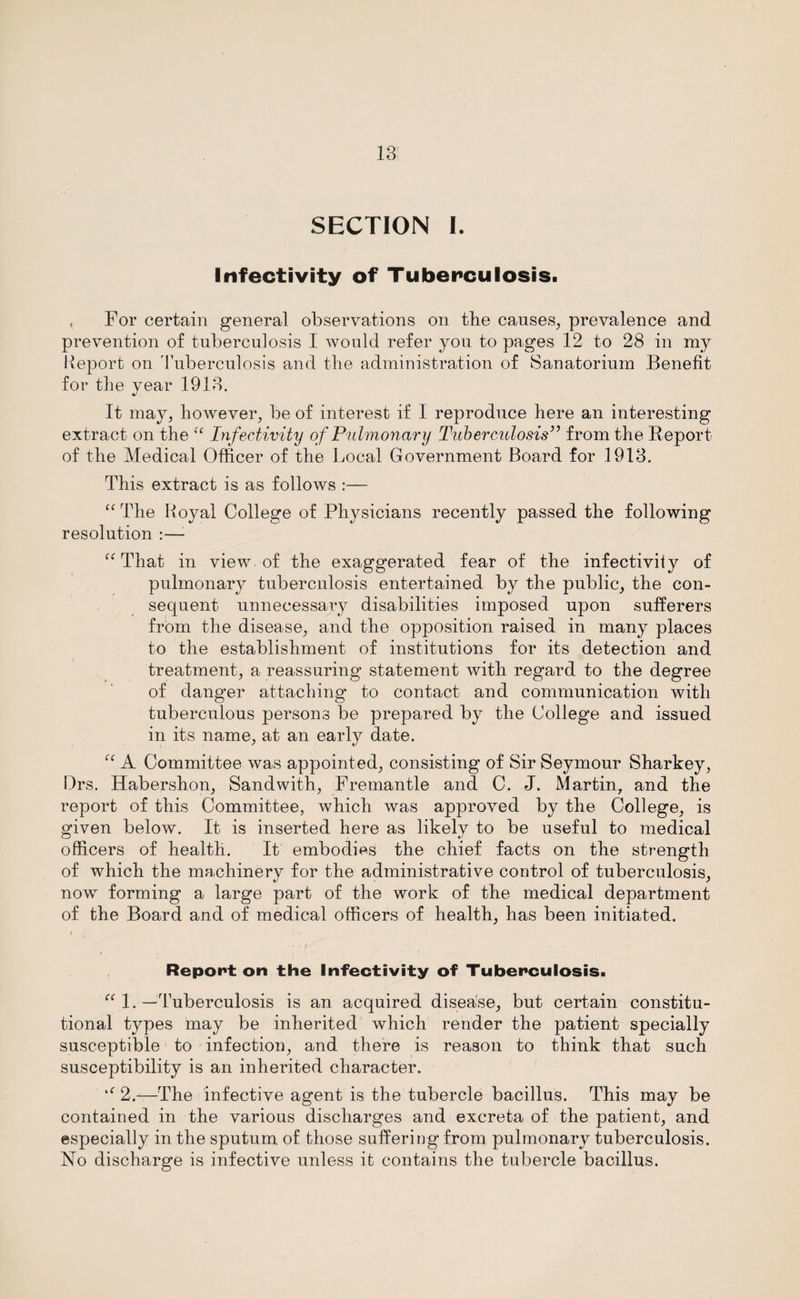 SECTION I. Infectivity of Tuberculosis. , For certain general observations on the causes, prevalence and prevention of tuberculosis I would refer you to pages 12 to 28 in my Report on Tuberculosis and the administration of Sanatorium Benefit for the year 1913. It may, however, be of interest if I reproduce here an interesting extract on the “ Infectivity of Pulmonary Tuberculosis” from the Report of the Medical Officer of the Local Government Board for 1913. This extract is as follows :— “ The Royal College of Physicians recently passed the following resolution :—; “ That in view, of the exaggerated fear of the infectiviiy of pulmonary tuberculosis entertained by the public, the con¬ sequent unnecessary disabilities imposed upon sufferers from the disease, and the opposition raised in many places to the establishment of institutions for its detection and treatment, a reassuring statement with regard to the degree of danger attaching to contact and communication with tuberculous persons be prepared by the College and issued in its name, at an early date. “ A Committee was appointed, consisting of Sir Seymour Sharkey, Drs. Habershon, Sandwith, Fremantle and C. J. Martin, and the report of this Committee, which was approved by the College, is given below. It is inserted here as likely to be useful to medical officers of health. It embodies the chief facts on the strength of which the machinery for the administrative control of tuberculosis, now forming a large part of the work of the medical department of the Board and of medical officers of health, has been initiated. Reponton the Infectivity of Tuberculosis. “ 1. —Tuberculosis is an acquired disease, but certain constitu¬ tional types may be inherited which render the patient specially susceptible to infection, and there is reason to think that such susceptibility is an inherited character. 2.—The infective agent is the tubercle bacillus. This may be contained in the various discharges and excreta of the patient, and especially in the sputum of those suffering from pulmonary tuberculosis. No discharge is infective unless it contains the tubercle bacillus.