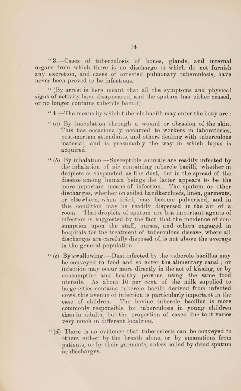 “3.—Cases of tuberculosis of bones, glands, and internal organs from which there is no discharge or which do not furnish any excretion, and cases of arrested pulmonary tuberculosis, have never been proved to be infectious. “ (By arrest is here meant that all the symptoms and physical signs of activity have disappeared, and the sputum has either ceased, or no longer contains tubercle bacilli). <e 4 —The means by which tubercle bacilli may enter the body are : By inoculation through a wound or abrasion of the skin. This has occasionally occurred to workers in laboratories, post-mortem attendants, and others dealing with tuberculous material, and is presumably the way in which lupus is acquired. “ (b) By inhalation.—Susceptible animals are readily infected by the inhalation of air containing tubercle bacilli, whether in droplets or suspended as fine dust, but in the spread of the disease among human beings the latter appears to be the more important means of infection. The sputum or other discharges, whether on soiled handkerchiefs, linen, garments, or elsewhere, when dried, may become pulverised, and in this condition may be readily dispersed in the air of a room. That droplets of sputum are less important agents of infection is suggested by the fact that the incidence of con* sumption upon the staff, nurses, and others engaged in hospitals for the treatment of tuberculous disease, where all discharges are carefully disposed of, is not above the average in the general population. a (c) By swallowing.—Dust infected by the tubercle bacillus may be conveyed to food and so enter the alimentary canal; or infection may occur more directly in the act of kissing, or by consumptive and healthy persons using the same food utensils. As about 10 per cent, of the milk supplied to large cities contains tubercle bacilli derived from infected cows, this avenue of infection is particularly important in the case of children. The bovine tubercle bacillus is more commonly responsible for tuberculosis in young children than in adults, but the proportion of cases due to it varies very much in different localities. C( [d) There is no evidence that tuberculosis can be conveyed to others either by the breath alone, or by emanations from patients, or by their garments, unless soiled by dried sputum or discharges.