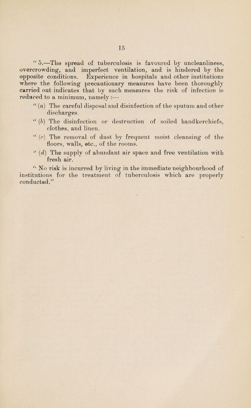 “ 5.—The spread of tuberculosis is favoured by uncleanliness, overcrowding, and imperfect ventilation, and is hindered by the opposite conditions. Experience in hospitals and other institutions where the following precautionary measures have been thoroughly carried out indicates that by such measures the risk of infection is reduced to a minimum, namely :— “ (a) The careful disposal and disinfection of the sputum and other discharges. “ (b) The disinfection or destruction of soiled handkerchiefs, clothes, and linen. “ (c) The removal of dust by frequent moist cleansing of the floors, walls, etc., of the rooms. “ (d) The supply of abundant air space and free ventilation with fresh air. “ No risk is incurred by living in the immediate neighbourhood of institutions for the treatment of tuberculosis which are properly conducted.”