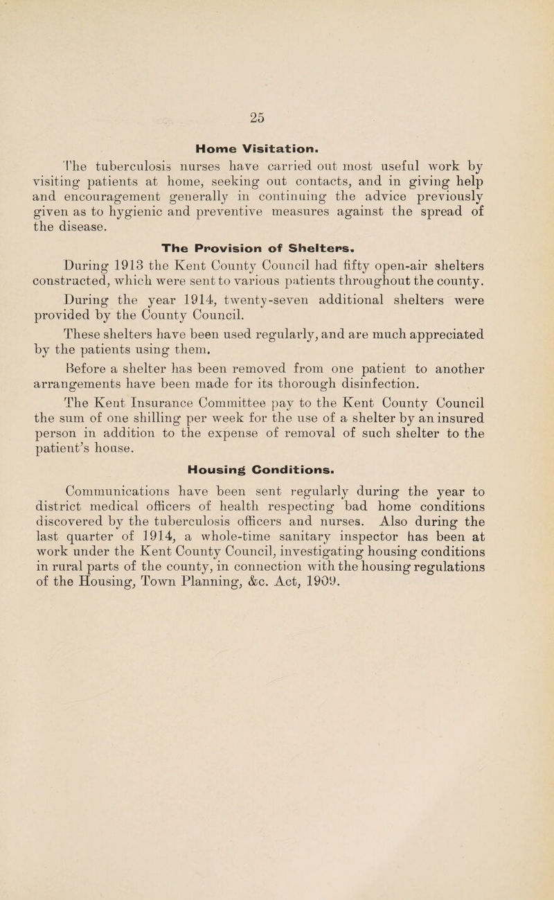 Home Visitation. Tlie tuberculosis nurses have carried out most useful work by visiting patients at home, seeking out contacts, and in giving help and encouragement generally in continuing the advice previously given as to hygienic and preventive measures against the spread of the disease. The Provision of Shelters. During 1913 the Kent County Council had fifty open-air shelters constructed, which were sent to various patients throughout the county. During the year 1914, twenty-seven additional shelters were provided by the County Council. These shelters have been used regularly, and are much appreciated by the patients using them. Before a shelter has been removed from one patient to another arrangements have been made for its thorough disinfection. The Kent Insurance Committee pay to the Kent County Council the sum of one shilling per week for the use of a shelter by an insured person in addition to the expense of removal of such shelter to the patient’s house. Housing Conditions. Communications have been sent regularly during the year to district medical officers of health respecting’ bad home conditions discovered by the tuberculosis officers and nurses. Also during the last quarter of 1914, a whole-time sanitary inspector has been at work under the Kent County Council, investigating housing conditions in rural parts of the county, in connection with the housing regulations of the Housing, Town Planning, &c. Act, 1909.
