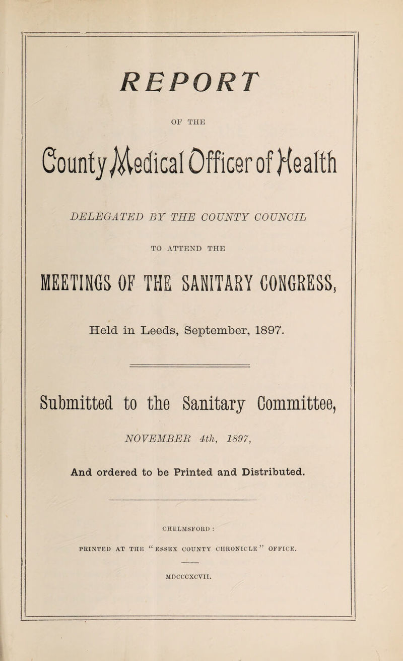 REPORT OF THE County Medical Officer of Health DELEGATED BY THE COUNTY COUNCIL TO ATTEND THE MEETINGS OF THE SANITARY CONGRESS, Held in Leeds, September, 1897. Submitted to the Sanitary Committee, NOVEMBER 4th, 1897, And ordered to be Printed and Distributed. CHELMSFORD: PRINTED AT THE “ESSEX COUNTY CHRONICLE OFFICE. MDCCCXCVII.