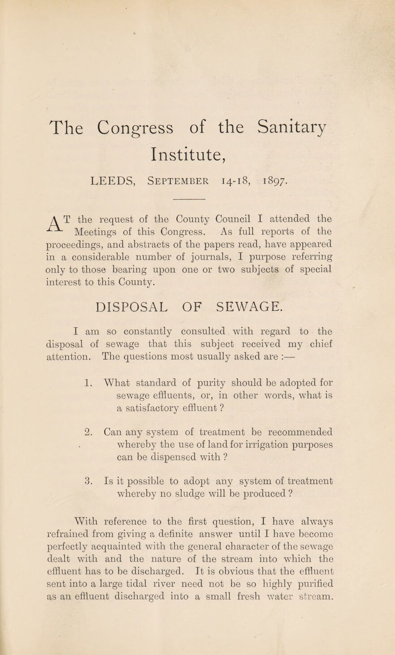 The Congress of the Sanitary Institute, LEEDS, September 14-18, 1897. T the request of the County Council I attended the Meetings of this Congress. As full reports of the proceedings, and abstracts of the papers read, have appeared in a considerable number of journals, I purpose referring only to those bearing upon one or two subjects of special interest to this County. DISPOSAL OF SEWAGE. I am so constantly consulted with regard to the disposal of sewage that this subject received my chief attention. The questions most usually asked are :—• 1. What standard of purity should be adopted for sewage effluents, or, in other words, what is a satisfactory effluent ? 2. Can any system of treatment be recommended whereby the use of land for irrigation purposes can be dispensed with ? 3. Is it possible to adopt any system of treatment whereby no sludge will be produced ? With reference to the first question, I have always refrained from giving a definite answer until I have become perfectly acquainted with the general character of the sewage dealt with and the nature of the stream into which the effluent has to be discharged. It is obvious that the effluent sent into a large tidal river need not be so highly purified as an effluent discharged into a small fresh water stream.