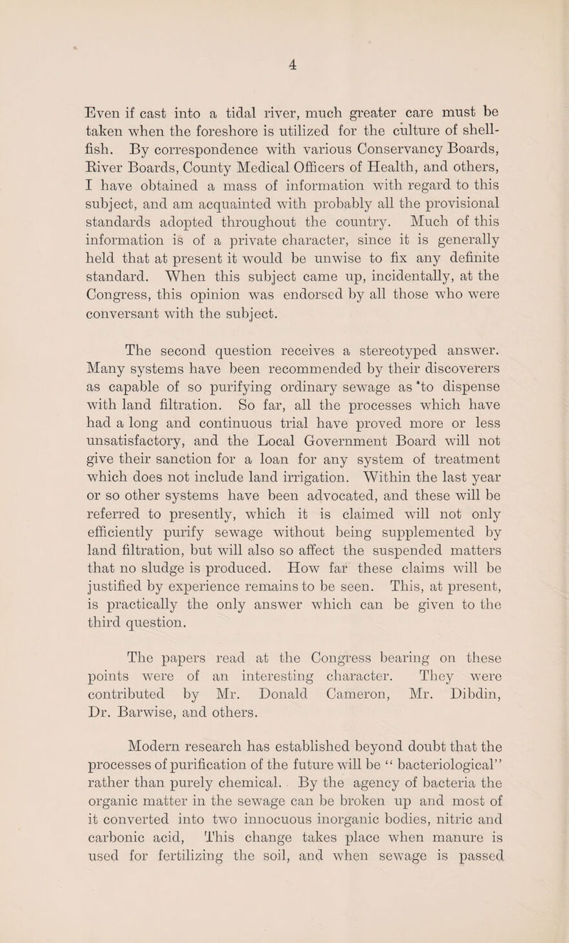 Even if cast into a tidal river, much greater care must be taken when the foreshore is utilized for the culture of shell¬ fish. By correspondence with various Conservancy Boards, Biver Boards, County Medical Officers of Health, and others, I have obtained a mass of information with regard to this subject, and am acquainted with probably all the provisional standards adopted throughout the country. Much of this information is of a private character, since it is generally held that at present it would be unwise to fix any definite standard. When this subject came up, incidentally, at the Congress, this opinion was endorsed by all those who were conversant with the subject. The second question receives a stereotyped answer. Many systems have been recommended by their discoverers as capable of so purifying ordinary sewage as ‘to dispense with land filtration. So far, all the processes which have had a long and continuous trial have proved more or less unsatisfactory, and the Local Government Board will not give their sanction for a loan for any system of treatment which does not include land irrigation. Within the last year or so other systems have been advocated, and these will be referred to presently, which it is claimed will not only efficiently purify sewage without being supplemented by land filtration, but will also so affect the suspended matters that no sludge is produced. How far these claims will be justified by experience remains to be seen. This, at present, is practically the only answer which can be given to the third question. The papers read at the Congress bearing on these points were of an interesting character. They were contributed by Mr. Donald Cameron, Mr. Dibdin, Dr. Barwise, and others. Modern research has established beyond doubt that the processes of purification of the future will be “ bacteriological” rather than purely chemical. By the agency of bacteria the organic matter in the sewage can be broken up and most of it converted into two innocuous inorganic bodies, nitric and carbonic acid, This change takes place when manure is used for fertilizing the soil, and when sewage is passed