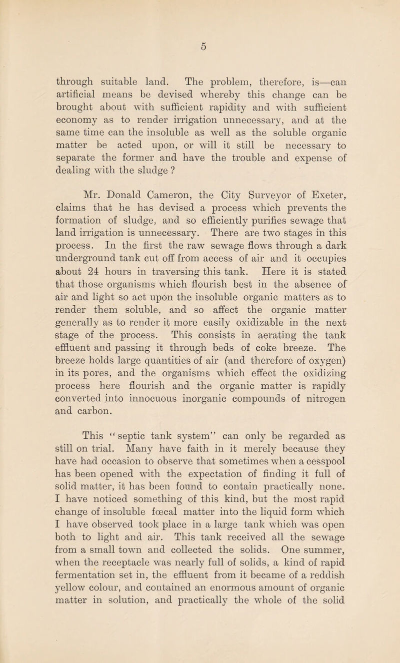 through suitable land. The problem, therefore, is—can artificial means be devised whereby this change can be brought about with sufficient rapidity and with sufficient economy as to render irrigation unnecessary, and at the same time can the insoluble as well as the soluble organic matter be acted upon, or will it still be necessary to separate the former and have the trouble and expense of dealing with the sludge ? Mr. Donald Cameron, the City Surveyor of Exeter,, claims that he has devised a process which prevents the formation of sludge, and so efficiently purifies sewage that land irrigation is unnecessary. There are two stages in this process. In the first the raw sewage flows through a dark underground tank cut off from access of air and it occupies about 24 hours in traversing this tank. Here it is stated that those organisms which flourish best in the absence of air and light so act upon the insoluble organic matters as to render them soluble, and so affect the organic matter generally as to render it more easily oxidizable in the next stage of the process. This consists in aerating the tank effluent and passing it through beds of coke breeze. The breeze holds large quantities of air (and therefore of oxygen) in its pores, and the organisms which effect the oxidizing process here flourish and the organic matter is rapidly converted into innocuous inorganic compounds of nitrogen and carbon. This “ septic tank system” can only be regarded as still on trial. Many have faith in it merely because they have had occasion to observe that sometimes when a cesspool has been opened with the expectation of finding it full of solid matter, it has been found to contain practically none. I have noticed something of this kind, but the most rapid change of insoluble foecal matter into the liquid form which I have observed took place in a large tank which was open both to light and air. This tank received all the sewage from a small town and collected the solids. One summer, when the receptacle was nearly full of solids, a kind of rapid fermentation set in, the effluent from it became of a reddish yellow colour, and contained an enormous amount of organic matter in solution, and practically the whole of the solid