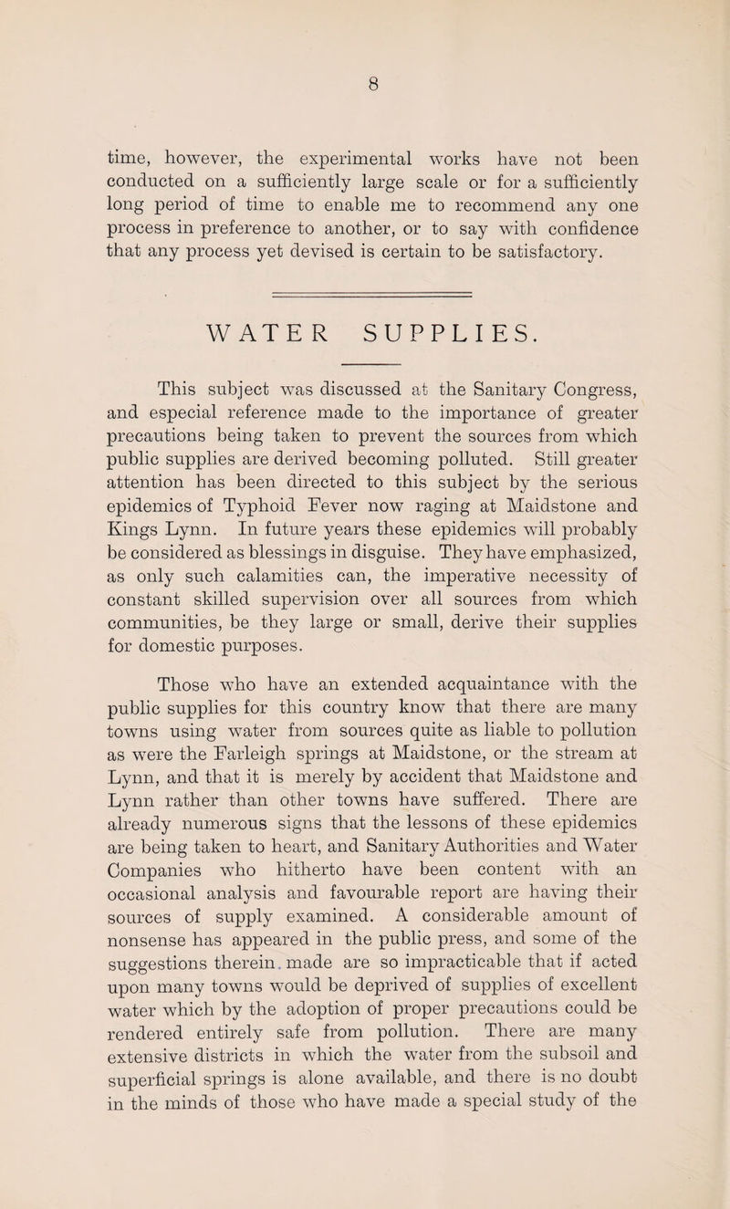 time, however, the experimental works have not been conducted on a sufficiently large scale or for a sufficiently long period of time to enable me to recommend any one process in preference to another, or to say with confidence that any process yet devised is certain to be satisfactory. WATER SUPPLIES. This subject was discussed at the Sanitary Congress, and especial reference made to the importance of greater precautions being taken to prevent the sources from which public supplies are derived becoming polluted. Still greater attention has been directed to this subject by the serious epidemics of Typhoid Fever now raging at Maidstone and Kings Lynn. In future years these epidemics will probably be considered as blessings in disguise. They have emphasized, as only such calamities can, the imperative necessity of constant skilled supervision over all sources from which communities, be they large or small, derive their supplies for domestic purposes. Those who have an extended acquaintance with the public supplies for this country know that there are many towns using water from sources quite as liable to pollution as were the Farleigh springs at Maidstone, or the stream at Lynn, and that it is merely by accident that Maidstone and Lynn rather than other towns have suffered. There are already numerous signs that the lessons of these epidemics are being taken to heart, and Sanitary Authorities and Water Companies who hitherto have been content with an occasional analysis and favourable report are having their sources of supply examined. A considerable amount of nonsense has appeared in the public press, and some of the suggestions therein made are so impracticable that if acted upon many towns would be deprived of supplies of excellent water which by the adoption of proper precautions could be rendered entirely safe from pollution. There are many extensive districts in which the water from the subsoil and superficial springs is alone available, and there is no doubt in the minds of those who have made a special study of the
