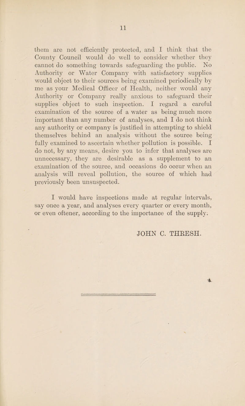 them are not efficiently protected, and I think that the County Council would do well to consider whether they cannot do something towards safeguarding the public. No Authority or Water Company with satisfactory supplies would object to their sources being examined periodically by me as your Medical Officer of Health, neither would any Authority or Company really anxious to safeguard their supplies object to such inspection. I regard a careful examination of the source of a water as being much more important than any number of analyses, and I do not think any authority or company is justified in attempting to shield themselves behind an analysis without the source being fully examined to ascertain whether pollution is possible. I do not, by any means, desire you to infer that analyses- are unnecessary, they are desirable as a supplement to an examination of the source, and occasions do occur when an analysis will reveal pollution, the source of which had previously been unsuspected. I would have inspections made at regular intervals, say once a year, and analyses every quarter or every month, or even oftener, according to the importance of the supply; JOHN C. THRESH.