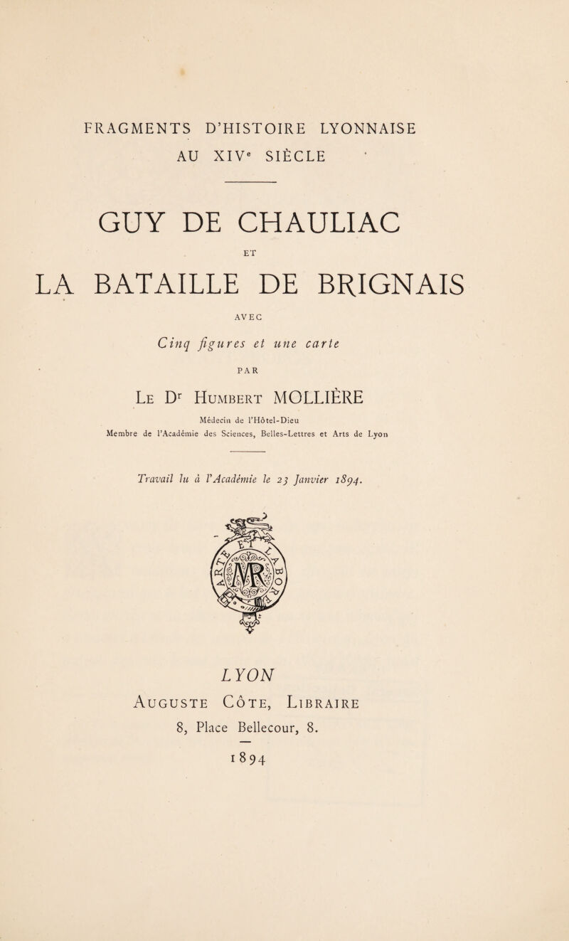 AU XIVe SIÈCLE GUY DE CHAULIAC ET LA BATAILLE DE BRIGNAIS * AVEC Cinq figures et une carte PAR Le Dr Humbert MOLLIÈRE Médecin de l’Hôtel-Dieu Membre de l’Académie des Sciences, Belles-Lettres et Arts de Lyon Travail lu à VAcadémie le 2} Janvier 1894. LYON Auguste Côte, Libraire 8, Place Bellecour, 8.