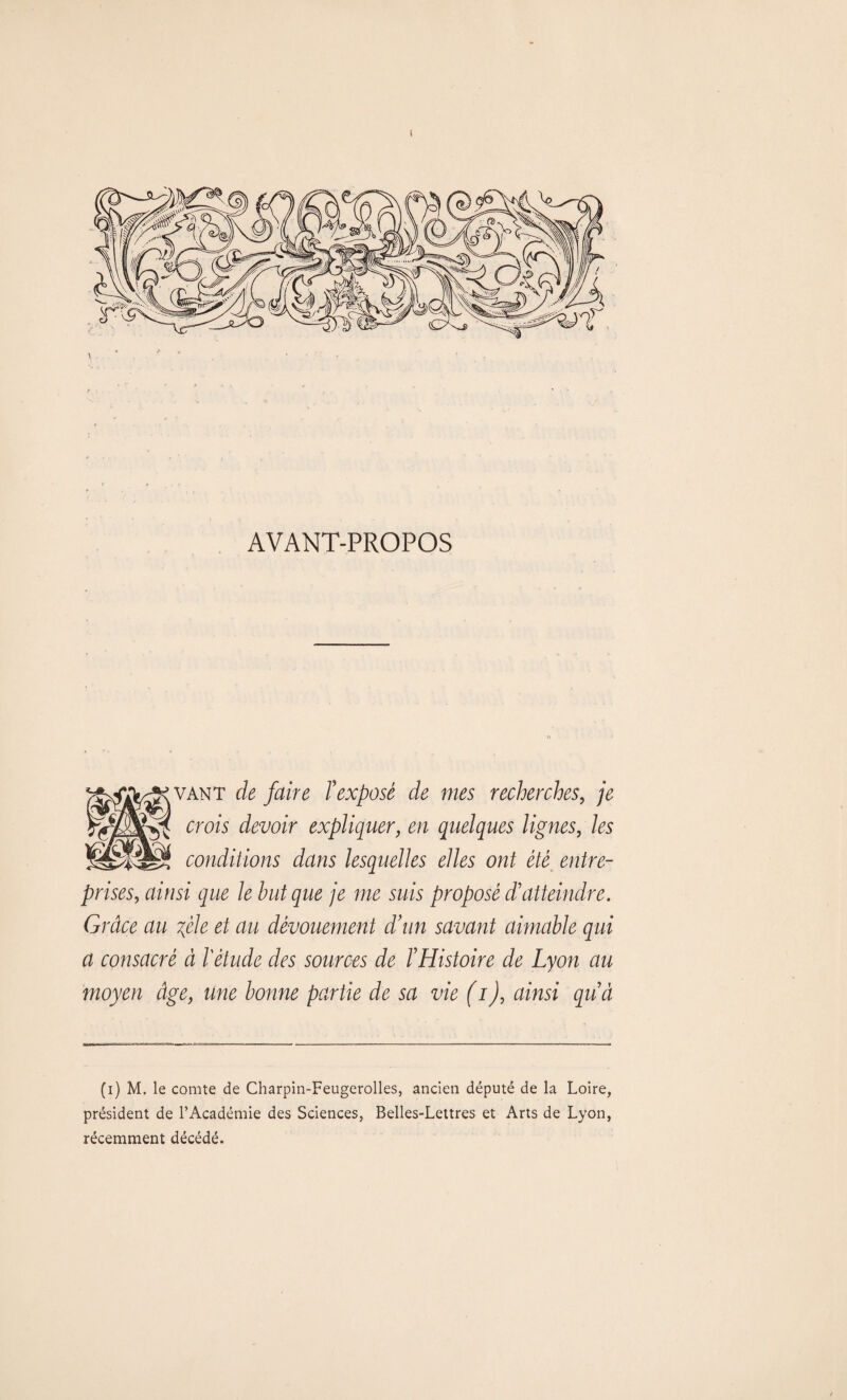 AVANT-PROPOS vant de faire l'exposé de mes recherches, je crois devoir expliquer, en quelques lignes, les conditions dans lesquelles elles ont été entre¬ prises, ainsi que le but que je me suis proposé d’atteindre. Grâce au fele et au dévouement d’un savant aimable qui a consacré à l'étude des sources de T Histoire de Lyon au moyen âge, une bonne partie de sa vie (i), ainsi quà (i) M. le comte de Charpin-Feugerolles, ancien député de la Loire, président de l’Académie des Sciences, Belles-Lettres et Arts de Lyon, récemment décédé.