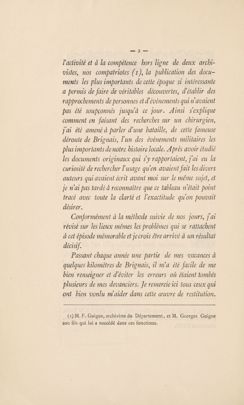 ractivité et à la compétence hors ligne de deux archi¬ vistes, nos compatriotes (i), la publication des docu¬ ments les plus importants de cette époque si intéressante a permis défaire de véritables découvertes, d'établir des rapprochements de personnes et £événements qui n avaient pas été soupçonnés jusqud ce jour. Ainsi s’explique comment en faisant des recherches sur un chirurgien, j'ai été amené à parler d’une bataille, de cette fameuse déroute de Briguais, Yun des événements militaires les plus importants de notre histoire locale. Après avoir étudié les documents originaux qui s’y rapportaient, j’ai eu la curiosité de rechercher l’usage qu’en avaient fait les divers auteurs qui avaient écrit avant moi sur le même sujet, et je n’ai pas tardé à reconnaître que ce tableau n était point tracé avec toute la clarté et l’exactitude qu’on pouvait désirer. Conformément à la méthode suivie de nos jours, j’ai révisé sur les lieux mêmes les problèmes qui se rattachent à cet épisode mémorable et je crois être arrivé à un résultat décisif Passant chaque année une partie de mes vacances à quelques kilomètres de Briguais, il m’a été facile de me bien renseigner et d’éviter les erreurs où étaient tombés plusieurs de mes devanciers. Je remercie ici tous ceux qui ont bien voulu m’aider dans cette œuvre de restitution. ( i) M. F. Guigue, archiviste du Département, et M. Georges Guigue son fils qui lui a succédé dans ces fonctions.