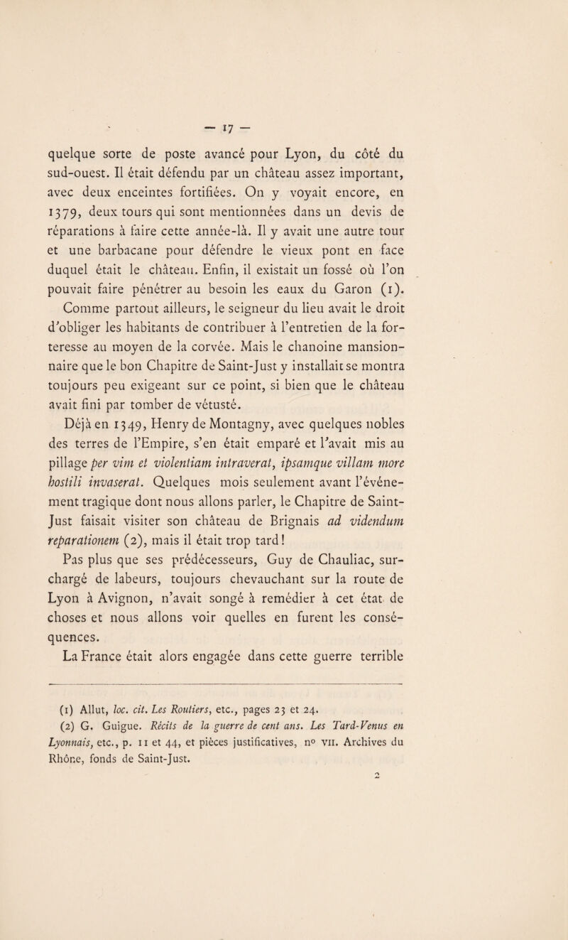 quelque sorte de poste avancé pour Lyon, du côté du sud-ouest. Il était défendu par un château assez important, avec deux enceintes fortifiées. On y voyait encore, en 1379, deux tours qui sont mentionnées dans un devis de réparations à faire cette année-là. Il y avait une autre tour et une barbacane pour défendre le vieux pont en face duquel était le château. Enfin, il existait un fossé où l’on pouvait faire pénétrer au besoin les eaux du Garon (1). Comme partout ailleurs, le seigneur du lieu avait le droit d’obliger les habitants de contribuer à l’entretien de la for¬ teresse au moyen de la corvée. Mais le chanoine mansion- naire que le bon Chapitre de Saint-Just y installait se montra toujours peu exigeant sur ce point, si bien que le château avait fini par tomber de vétusté. Déjà en 1349, Henry de Montagny, avec quelques nobles des terres de l’Empire, s’en était emparé et l’avait mis au pillage per vînt et violentiam intraverat, ipsamque villam more hostili invaserat. Quelques mois seulement avant l’événe¬ ment tragique dont nous allons parler, le Chapitre de Saint- Just faisait visiter son château de Brignais ad vîdendum reparationem (2), mais il était trop tard! Pas plus que ses prédécesseurs, Guy de Chauliac, sur¬ chargé de labeurs, toujours chevauchant sur la route de Lyon à Avignon, n’avait songé à remédier à cet état de choses et nous allons voir quelles en furent les consé¬ quences. La France était alors engagée dans cette guerre terrible (1) Allut, loc. cit. Les Routiers, etc., pages 23 et 24. (2) G. Guigue. Récits de la guerre de cent ans. Les Tard-Venus en Lyonnais, etc., p. 11 et 44, et pièces justificatives, n° vu. Archives du Rhône, fonds de Saint-Just.