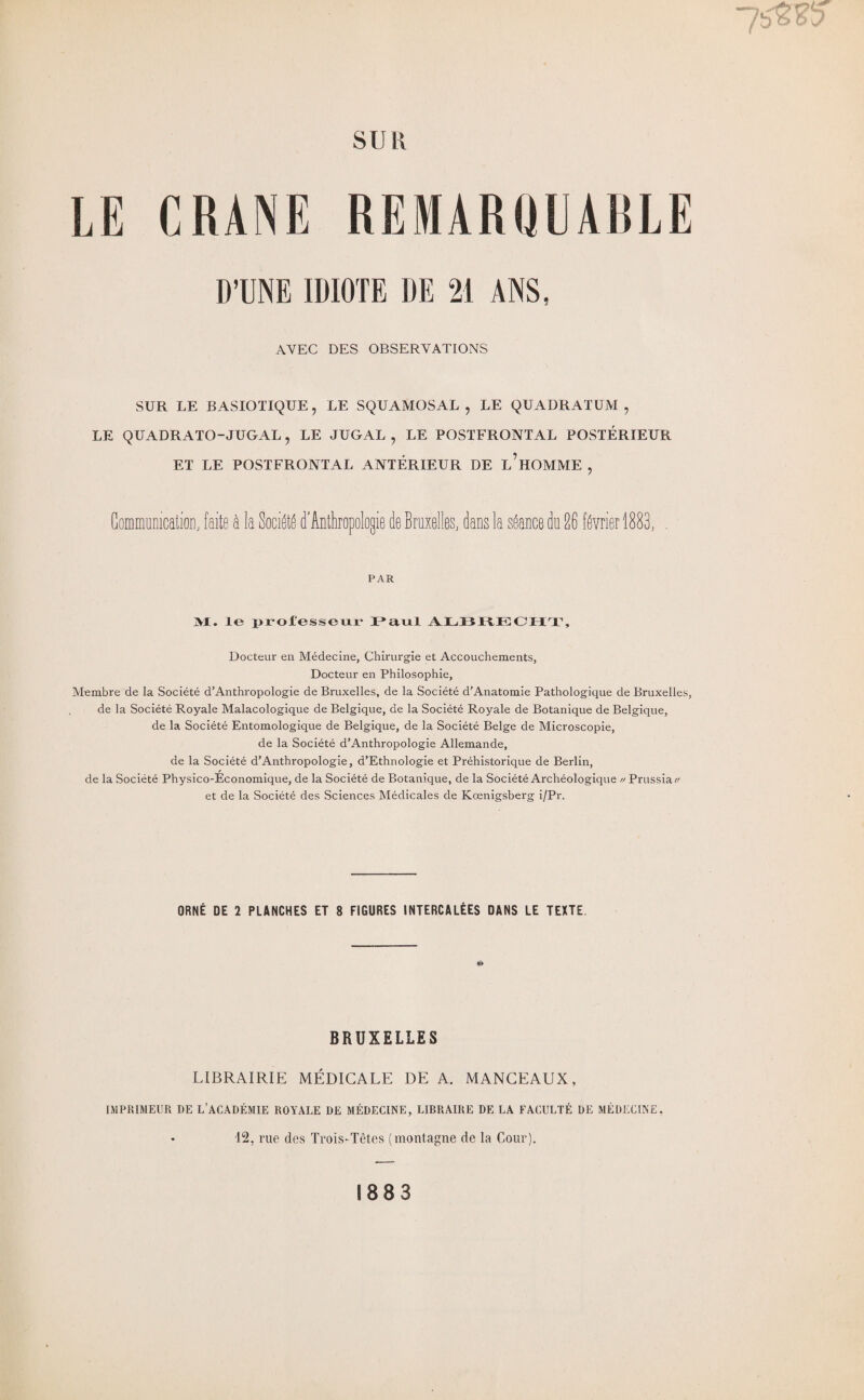 WMNttM SUR LE CRANE REMARQUABLE D’UNE IDIOTE 1IE 21 ANS, AVEC DES OBSERVATIONS SUR LE BASIOTIQUE, LE SQUAMOSAL , LE QUADRATUM , LE QUADRATO-JUGAL, LE JUGAL , LE POSTFRONTAL POSTÉRIEUR ET LE POSTFRONTAL ANTÉRIEUR DE l’hOMME , Communication, faite à la Société d'Anthropologie de Bruxelles, dans la séance du 26 février 1883, , PAR M. le professeur JL*a.nI ALBRECHT, Docteur en Médecine, Chirurgie et Accouchements, Docteur en Philosophie, Membre de la Société d’AnthropoIogie de Bruxelles, de la Société d’Anatomie Pathologique de Bruxelles, de la Société Royale Malacologique de Belgique, de la Société Royale de Botanique de Belgique, de la Société Entomologique de Belgique, de la Société Belge de Microscopie, de la Société d’AnthropoIogie Allemande, de la Société d’AnthropoIogie, d’Ethnologie et Préhistorique de Berlin, de la Société Physico-Economique, de la Société de Botanique, de la Société Archéologique // Prussiac/ et de la Société des Sciences Médicales de Kœnigsberg i/Pr. ORNÉ DE 2 PLANCHES ET 8 FIGURES INTERCALÉES DANS LE TEXTE BRUXELLES LIBRAIRIE MÉDICALE DE A. MANCEAUX, IMPRIMEUR DE L’ACADÉMIE ROYALE DE MÉDECINE, LIBRAIRE DE LA FACULTÉ DE MÉDECINE. 12, rue des Trois-Têtes (montagne de la Cour). 1883