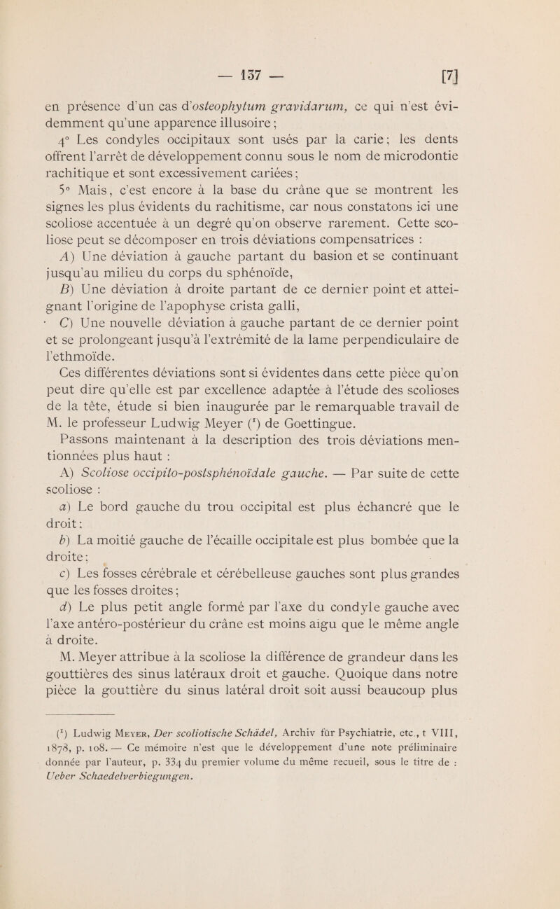 en présence d'un cas d' osteophytum gravidarum, ce qui n’est évi¬ demment qu’une apparence illusoire ; 4° Les condyles occipitaux sont usés par la carie ; les dents offrent l’arrêt de développement connu sous le nom de microdontie rachitique et sont excessivement cariées ; 5° Mais, c’est encore à la base du crâne que se montrent les signes les plus évidents du rachitisme, car nous constatons ici une scoliose accentuée à un degré qu’on observe rarement. Cette sco¬ liose peut se décomposer en trois déviations compensatrices : A) Une déviation à gauche partant du basion et se continuant jusqu’au milieu du corps du sphénoïde, B) Une déviation à droite partant de ce dernier point et attei¬ gnant l’origine de l’apophyse crista galli, • C) Une nouvelle déviation à gauche partant de ce dernier point et se prolongeant jusqu’à l’extrémité de la lame perpendiculaire de l’ethmoïde. Ces différentes déviations sont si évidentes dans cette pièce qu’on peut dire qu’elle est par excellence adaptée à l’étude des scolioses de la tête, étude si bien inaugurée par le remarquable travail de M. le professeur Ludwig Meyer (*) de Goettingue. Passons maintenant à la description des trois déviations men¬ tionnées plus haut : A) Scoliose occipito-postsphénoïdale gauche. — Par suite de cette scoliose : a) Le bord gauche du trou occipital est plus échancré que le droit ; b) La moitié gauche de l’écaille occipitale est plus bombée que la droite ; c) Les fosses cérébrale et cérébelleuse gauches sont plus grandes que les fosses droites ; d) Le plus petit angle formé par l’axe du condyle gauche avec l’axe antéro-postérieur du crâne est moins aigu que le même angle à droite. M. Meyer attribue à la scoliose la différence de grandeur dans les gouttières des sinus latéraux droit et gauche. Quoique dans notre pièce la gouttière du sinus latéral droit soit aussi beaucoup plus (p Ludwig Meyer, Der scoliotische Schadel, Archiv fur Psychiatrie, etc., t VIII, 1878, p. 108.— Ce mémoire n’est que le développement d’une note préliminaire donnée par l’auteur, p. 33q du premier volume du même recueil, sous le titre de : Ueber Schaedelverbiegungen.