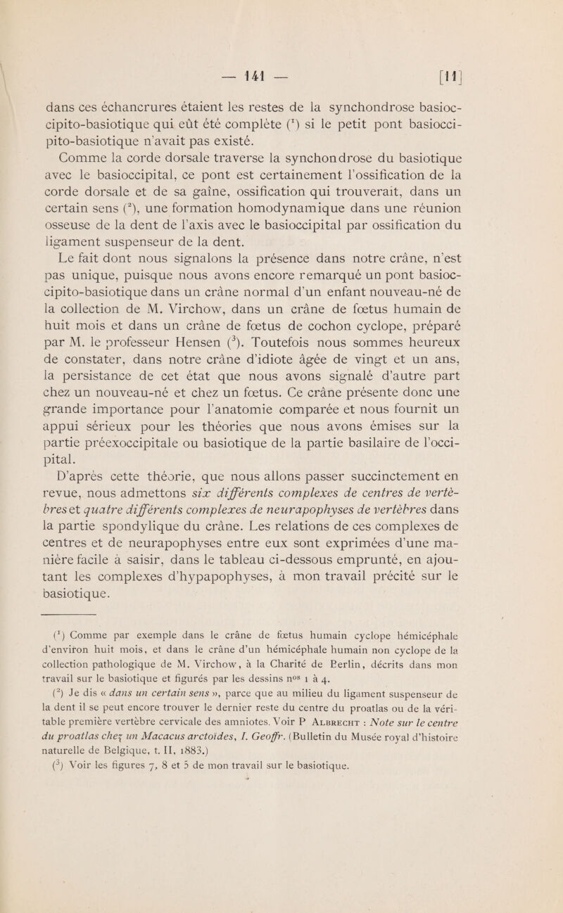 dans ces échancrures étaient les restes de la synchondrose basioc- cipito-basiotique qui eût été complète (x) si le petit pont basiocci- pito-basiotique n’avait pas existé. Comme la corde dorsale traverse la synchondrose du basiotique avec le basioccipital, ce pont est certainement l’ossification de la corde dorsale et de sa gaine, ossification qui trouverait, dans un certain sens (2), une formation homodynamique dans une réunion osseuse de la dent de l’axis avec le basioccipital par ossification du ligament suspenseur de la dent. Le fait dont nous signalons la présence dans notre crâne, n’est pas unique, puisque nous avons encore remarqué un pont basioc- cipito-basiotique dans un crâne normal d’un enfant nouveau-né de la collection de M. Virchow, dans un crâne de fœtus humain de huit mois et dans un crâne de fœtus de cochon cyclope, préparé par M. le professeur Hensen (3). Toutefois nous sommes heureux de constater, dans notre crâne d’idiote âgée de vingt et un ans, la persistance de cet état que nous avons signalé d’autre part chez un nouveau-né et chez un fœtus. Ce crâne présente donc une grande importance pour l’anatomie comparée et nous fournit un appui sérieux pour les théories que nous avons émises sur la partie préexoccipitale ou basiotique de la partie basilaire de l’occi¬ pital. D’après cette théorie, que nous allons passer succinctement en revue, nous admettons six différents complexes de centres de vertè¬ bres et quatre différents complexes de neurapophyses de vertèbres dans la partie spondylique du crâne. Les relations de ces complexes de centres et de neurapophyses entre eux sont exprimées d’une ma¬ nière facile à saisir, dans le tableau ci-dessous emprunté, en ajou¬ tant les complexes d’hypapophyses, à mon travail précité sur le basiotique. Ç) Comme par exemple dans le crâne de fœtus humain cyclope hémicéphale d’environ huit mois, et dans le crâne d’un hémicéphale humain non cyclope de la collection pathologique de M. Virchow, à la Charité de Berlin, décrits dans mon travail sur le basiotique et figurés par les dessins nos 1 à 4. (2) Je dis « dans un certain sens », parce que au milieu du ligament suspenseur de la dent il se peut encore trouver le dernier reste du centre du proatlas ou de la véri¬ table première vertèbre cervicale des amniotes. Voir P Albrecht : Note sur le centre du proatlas che^ un Macacus arctoïdes, /. Geoffr. (Bulletin du Musée royal d’histoire naturelle de Belgique, t. II, 1883.) (J) Voir les figures 7, 8 et 5 de mon travail sur le basiotique.