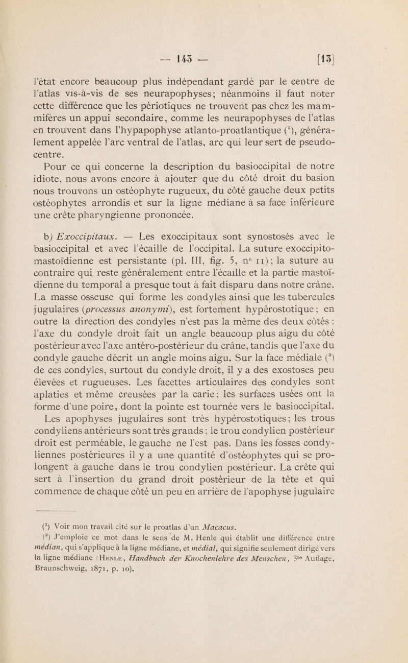 — 145 — [15] letat encore beaucoup plus indépendant gardé par le centre de l’atlas vis-à-vis de ses neurapophyses ; néanmoins il faut noter cette différence que les pèriotiques ne trouvent pas chez les mam¬ mifères un appui secondaire, comme les neurapophyses de l’atlas en trouvent dans l’hypapophyse atlanto-proatlantique (*), généra¬ lement appelée l’arc ventral de l’atlas, arc qui leur sert de pseudo¬ centre. Pour ce qui concerne la description du basioccipital de notre idiote, nous avons encore à ajouter que du côté droit du basion nous trouvons un ostéophyte rugueux, du côté gauche deux petits ostéophytes arrondis et sur la ligne médiane à sa face inférieure une crête pharyngienne prononcée. b) Exoccipitaux. — Les exoccipitaux sont synostosés avec le basioccipital et avec l’écaille de l’occipital. La suture exoccipito- mastoïdienne est persistante (pl. III, fig. 5, n° ii); la suture au contraire qui reste généralement entre l’écaille et la partie mastoï¬ dienne du temporal a presque tout à fait disparu dans notre crâne. La masse osseuse qui forme les condyles ainsi que les tubercules jugulaires (processus anonymi), est fortement hypérostotique ; en outre la direction des condyles n’est pas la même des deux côtés : l’axe du condyle droit fait un angle beaucoup plus aigu du côté postérieur avec l’axe antéro-postérieur du crâne, tandis que l’axe du condyle gauche décrit un angle moins aigu. Sur la face médiale (2) de ces condyles, surtout du condyle droit, il y a des exostoses peu élevées et rugueuses. Les facettes articulaires des condyles sont aplaties et même creusées par la carie ; les surfaces usées ont la forme d’une poire, dont la pointe est tournée vers le basioccipital. Les apophyses jugulaires sont très hypérostotiques ; les trous condyliens antérieurs sont très grands ; le trou condylien postérieur droit est perméable, le gauche ne l’est pas. Dans les fosses condy- liennes postérieures il y a une quantité d’ostéophytes qui se pro¬ longent à gauche dans le trou condylien postérieur. La crête qui sert à l’insertion du grand droit postérieur de la tète et qui commence de chaque côté un peu en arrière de l’apophyse jugulaire (Ô Voir mon travail cité sur le proatlas d’un Macacus. (2) J’emploie ce mot dans le sens de M. Henle qui établit une différence entre médian, qui s’applique à la ligne médiane, et médial, qui signifie seulement dirigé vers la ligne médiane (Henle, Handbuch der Knochenlehre des Menschen, 3te Auflage,