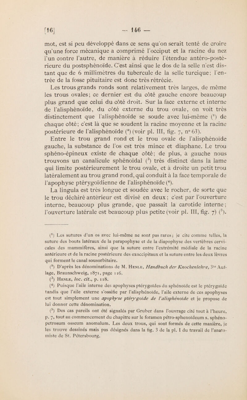 mot, est si peu développé dans ce sens qu’on serait tenté de croire qu’une force mécanique a comprimé l’occiput et la racine du nez l’un contre l’autre, de manière à réduire l’étendue antéro-posté¬ rieure du postsphénoïde. C’est ainsi que le dos de la selle n’est dis¬ tant que de 6 millimètres du tubercule de la selle turcique: l'en¬ trée de la fosse pituitaire est donc très rétrécie. Les trous grands ronds sont relativement très larges, de même les trous ovales; ce dernier est du côté gauche encore beaucoup plus grand que celui du côté droit. Sur la face externe et interne de l’alisphénoïde, du côté externe du trou ovale, on voit très distinctement que l’alisphénoïde se soude avec lui-même (*) de chaque côté; c’est là que se soudent la racine moyenne et la racine postérieure de l’alisphénoïde (2) (voir pl. III, fig. 7, n° 63). Entre le trou grand rond et le trou ovale de l’alisphénoïde gauche, la substance de l’os est très mince et diaphane. Le trou sphéno-épineux existe de chaque côté; de plus, a gauche nous trouvons un canalicule sphénoïdal (3) très distinct dans la lame qui limite postérieurement le trou ovale, et à droite un petit trou latéralement au trou grand rond, qui conduit à la face temporale de l’apophyse ptérygoïdienne de l’alisphénoïde (4). La lingula est très longue et soudée avec le rocher, de sorte que le trou déchiré antérieur est divisé en deux ; c’est par l’ouverture interne, beaucoup plus grande, que passait la carotide interne; l’ouverture latérale est beaucoup plus petite (voir pl. III, fig. 7) (°). p) Les sutures d’un os avec lui-même ne sont pas rares; je cite comme telles, la suture des bouts latéraux de la parapophyse et de la diapophyse des vertèbres cervi¬ cales des mammifères, ainsi que la suture entre l’extrémité médiale de la racine antérieure et de la racine postérieure des exoccipitaux et la suture entre les deux lèvres qui forment le canal sousorbitaire. (2) D’après les dénominations de M. Henle, Handbuch der Knoclienlehre, 3te Aut- lage, Braunschweig, 1871, page 116. (3) Henle, loc. cit., p. 118. (4) Puisque l’aile interne des apophyses ptérygoïdes du sphénoïde est le ptérygoïde tandis que l’aile externe s’ossifie par l’alisphénoïde, l’aile externe de ces apophyses est tout simplement une apophyse ptérygoïde de Y ali sphénoïde et je propose de lui donner cette dénomination. (5) Des cas pareils ont été signalés par Gruber dans l’ouvrage cité tout à l’heure, p. 7, tout au commencement du chapitre sur le foramen pétro-sphenoïdeum s. sphéno- petrosum osseum anomalum. Les deux trous, qui sont formés de cette manière, je les trouve dessinés mais pas désignés dans la fig. 3 de la pl. I du travail de l’anato¬ miste de St. Pétersbourg.