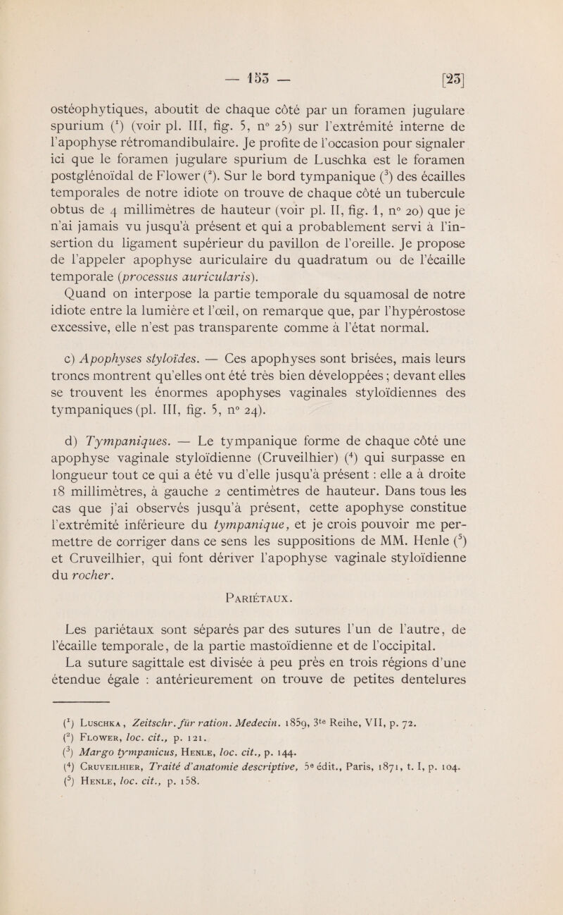 ostéophytiques, aboutit de chaque côté par un foramen jugulare spurium (x) (voir pl. ÏIÏ, fig. 5, n° 2b) sur l’extrémité interne de l’apophyse rétromandibulaire. Je profite de l’occasion pour signaler ici que le foramen jugulare spurium de Luschka est le foramen postglénoïdal de Flower (2). Sur le bord tympanique (3) des écailles temporales de notre idiote on trouve de chaque côté un tubercule obtus de 4 millimètres de hauteur (voir pl. II, fig. 1, n° 20) que je n’ai jamais vu jusqu’à présent et qui a probablement servi à l’in¬ sertion du ligament supérieur du pavillon de l’oreille. Je propose de l’appeler apophyse auriculaire du quadratum ou de l’écaille temporale (processus auriculciris). Quand on interpose la partie temporale du squamosal de notre idiote entre la lumière et l’œil, on remarque que, par l’hypérostose excessive, elle n’est pas transparente comme à l’état normal. c) Apophyses styloïdes. — Ces apophyses sont brisées, mais leurs troncs montrent qu’elles ont été très bien développées ; devant elles se trouvent les énormes apophyses vaginales styloïdiennes des tympaniques (pl. III, fig. 5, n° 24). d) Tympaniques. — Le tympanique forme de chaque côté une apophyse vaginale styloïdienne (Cruveilhier) (4) qui surpasse en longueur tout ce qui a été vu d'elle jusqu’à présent : elle a à droite 18 millimètres, à gauche 2 centimètres de hauteur. Dans tous les cas que j’ai observés jusqu’à présent, cette apophyse constitue l’extrémité inférieure du tympanique, et je crois pouvoir me per¬ mettre de corriger dans ce sens les suppositions de MM. Henle (5) et Cruveilhier, qui font dériver l’apophyse vaginale styloïdienne du rocher. Pariétaux. Les pariétaux sont séparés par des sutures l’un de l’autre, de l’écaille temporale, de la partie mastoïdienne et de l’occipital. La suture sagittale est divisée à peu près en trois régions d’une étendue égale : antérieurement on trouve de petites dentelures (Ij Luschka, Zeitschr. für ration. Médecin. 185g, 3te Reihe, VII, p. 72. (2) Flower, loc. cit., p. 121. (3) Mar go tympanicus, Henle, loc. cit., p. 144. (4) Cruveilhier, Traité d’anatomie descriptive, 5e édit., Paris, 1871, t. I, p. 104. (5) Henle, loc. cit., p. 158.