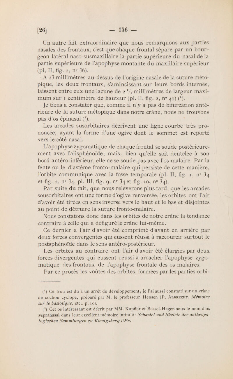 Un autre fait extraordinaire que nous remarquons aux parties nasales des frontaux, c’est que chaque frontal sépare par un bour¬ geon latéral naso-susmaxillaire la partie supérieure du nasal de la partie supérieure de l’apophyse montante du maxillaire supérieur (pl, II, fig. 2, n° 36). A 23 millimètres au-dessus de l’origine nasale de la suture méto- pique, les deux frontaux, s’amincissant sur leurs bords internes, laissent entre eux une lacune de 2 1/2 millimètres de largeur maxi¬ mum sur 1 centimètre de hauteur (pl. II, fig. 2, n° 40) (I). Je tiens à constater que, comme il n’y a pas de bifurcation anté¬ rieure de la suture métopique dans notre crâne, nous ne trouvons pas d’os épinasal (2). Les arcades susorbitaires décrivent une ligne courbe très pro¬ noncée, ayant la forme d’une ogive dont le sommet est reporté vers le côté nasal. L’apophyse zygomatique de chaque frontal se soude postérieure¬ ment avec l’alisphénoïde; mais, bien qu’elle soit dentelée à son bord antéro-inférieur, elle ne se soude pas avec l’os malaire. Par la fente ou le diastème fronto-malaire qui persiste de cette manière, l’orbite communique avec la fosse temporale (pl. II, fig. 1, n° 34 et fig. 2, n° 34, pl. III, fig. 9, n° 34 et fig. 10, n° 34). Par suite du fait, que nous relèverons plus tard, que les arcades sousorbitaires ont une forme d’ogive renversée, les orbites ont l’air d’avoir été tirées en sens inverse vers le haut et le bas et disjointes au point de détruire la suture fronto-malaire. Nous constatons donc dans les orbites de notre crâne la tendance contraire â celle qui a défiguré le crâne lui-même. Ce dernier a l’air d’avoir été comprimé d’avant en arrière par deux forces convergentes qui eussent réussi à raccourcir surtout le postsphénoïde dans le sens antéro-postérieur. Les orbites au contraire ont l’air d’avoir été élargies par deux forces divergentes qui eussent réussi a arracher l’apophyse zygo¬ matique des frontaux de l’apophyse frontale des os malaires. Par ce procès les voûtes des orbites, formées par les parties orbi- p) Ce trou est dû à un arrêt de développement; je l’ai aussi constaté sur un crâne de cochon cyclope, préparé par M. le professeur Hensen (P. Albrecht, Mémoire sur le basiotique, etc., p. 10). p) Cet os intéressant est décrit par MM. Kupfl'er et Bessel-Hagen sous le nom d’os supranasal dans leur excellent mémoire intitulé : Schœdel and Skelete der anthropo- logischen Sammlungen \u Kœnigsberg ijPr,