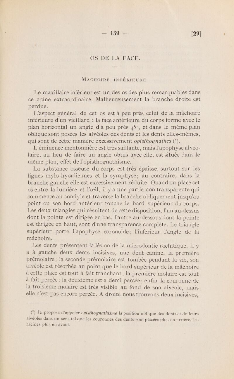 [29] I — î 59 — OS DE LA FACE. Mâchoire inférieure. Le maxiilaire inférieur est un des os des plus remarquables dans ce crâne extraordinaire. Malheureusement la branche droite est perdue. L’aspect général de cet os est à peu près celui de la mâchoire inférieure d’un vieillard : la face antérieure du corps forme avec le plan horizontal un angle d’à peu près q5°, et dans le même plan oblique sont posées les alvéoles des dents et les dents elles-mêmes, qui sont de cette manière excessivement opisthognathes (*)• L’éminence mentonnière est très saillante, mais l’apophyse alvéo¬ laire, au lieu de faire un angle obtus avec elle, est située dans le même plan, effet de l’opisthognathisme. La substance osseuse du corps est très épaisse, surtout sur les lignes mylo-hyoïdiennes et la symphyse; au contraire, dans la branche gauche elle est excessivement réduite. Quand on place cet os entre la lumière et l’œil, il y a une partie non transparente qui commence au condyle et traverse la branche obliquement jusqu’au point où son bord antérieur touche le bord supérieur du corps. Les deux triangles qui résultent de cette disposition, l’un au-dessus dont la pointe est dirigée en bas, l’autre au-dessous dont la pointe est dirigée en haut, sont d’une transparence complète. Le triangle supérieur porte l’apophyse coronoïde; l’inférieur l’angle de la mâchoire. Les dents présentent la lésion de la microdontie rachitique. Il y a à gauche deux dents incisives, une dent canine, la première prémolaire; la seconde prémolaire est tombée pendant la vie, son alvéole est résorbée au point que le bord supérieur de la mâchoire à cette place est tout à fait tranchant ; la première molaire est tout à fait percée; la deuxième est à demi percée; enfin la couronne de la troisième molaire est très visible au fond de son alvéole, mais elle n est pas encore percée. A droite nous trouvons deux incisives, ( ) Je propose d appeler opisthognathisme la position oblique des dents et de leurs alvéoles dans un sens tel que les couronnes des dents sont placées plus en arrière, les racines plus en avant.