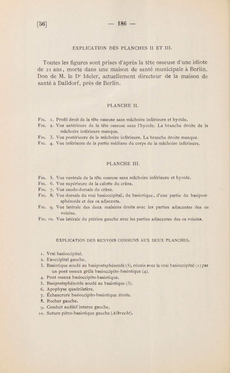 [56] EXPLICATION DES PLANCHES II ET III. Toutes les figures sont prises d’après la tête osseuse d’une idiote de 21 ans, morte dans une maison de santé municipale à Berlin. Don de M. le Dr Ideler, actuellement directeur de la maison de santé à Dalldorf, près de Berlin. PLANCHE IL Fig. i. Profil droit de la tête osseuse sans mâchoire inférieure et hyoïde. Fig. 2. Vue antérieure de la tête osseuse sans l’hyoïde. La branche droite de la mâchoire inférieure manque. Fig. 3. Vue postérieure de la mâchoire inférieure. La branche droite manque. Fig. 4. Vue inférieure de la partie médiane du corps de la mâchoire inférieure. PLANCHE III. Fig. 5. Vue ventrale de la tête osseuse sans mâchoire inférieure et hyoïde. Fig. 6. Vue supérieure de la calotte du crâne. Fig. 7. Vue caudo-dorsale du crâne. Fig. 8. Vue dorsale du vrai basioccipital, du basiotique, d’une partie du basipost- sphénoïde et des os adjacents. Fig. g. Vue latérale des deux malaires droits avec les parties adjacentes des os voisins. Fig. 10. Vue latérale du ptérion gauche avec les parties adjacentes des os voisins. EXPLICATION DES RENVOIS COMMUNS AUX DEUX PLANCHES. 1. Vrai basioccipital. 2. Exoccipital gauche. 3. Basiotique soudé au basipostsphénoïde (5), réunis avec le vrai basioccipital ( 1 ) par un pont osseux grêle basioccipito-basiotique (4). 4. Pont osseux basioccipito-basiotique. 5. Basipostsphénoïde soudé au basiotique (3). 6. Apophyse quadrilatère. 7. Échancrure basioccipito-basiotique droite. 8. Rocher gauche. g. Conduit auditif interne gauche. io. Suture pétro-basiotique gauche (Albrecht).