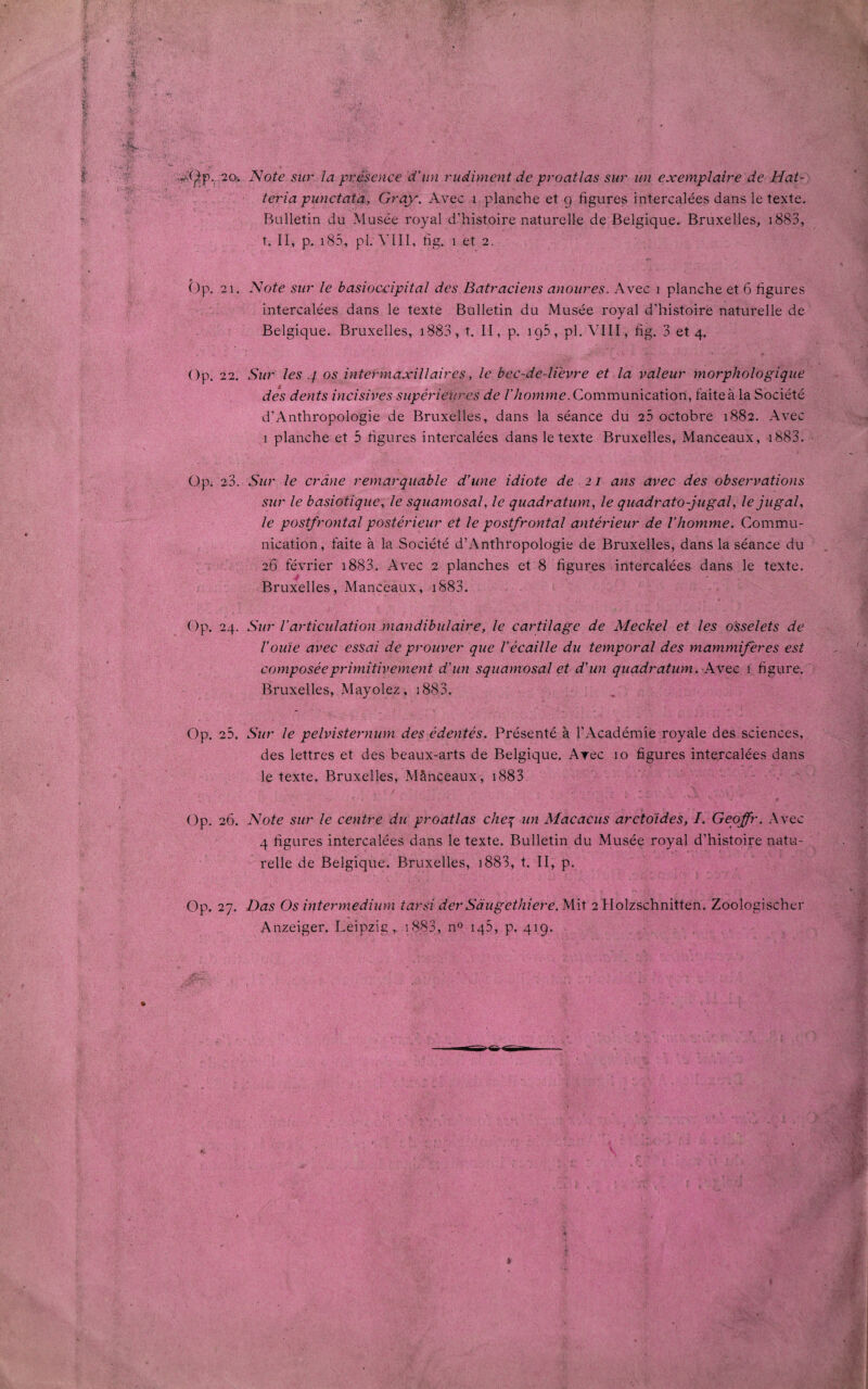 2o. Note sur la présence d'un rudiment de proatlas sur un exemplaire de Hat- teria punctata, Gray. Avec i planche et 9 figures intercalées dans le texte. Bulletin du Musée royal d’histoire naturelle de Belgique. Bruxelles, 1883, t. II, p. 185, pl. Mil, fig. 1 et 2. 21. Note sur le basioccipital des Batraciens anoures. Avec 1 planche et 6 figures intercalées dans le texte Bulletin du Musée royal d’histoire naturelle de Belgique. Bruxelles, 1883, t. II, p. ig5, pl. VIII, fig. 3 et 4. 22. Sur les 4 os intermaxillaires, le bec-de-lièvre et la valeur morphologique des dents incisives supérieures de l’homme. Communication, faite à la Société d’Anthropologie de Bruxelles, dans la séance du 25 octobre 1882. Avec 1 planche et 5 figures intercalées dans le texte Bruxelles, Manceaux, 1883. 23. Sur le crâne remarquable d’une idiote de 21 ans avec des observations sur le basiotique, le squamosal, le quadratum, le quadrato-jugal, lejugaL le postfrontal postérieur et le postfrontal antérieur de l'homme. Commu¬ nication , faite à la Société d’Anthropologie de Bruxelles, dans la séance du 26 février 1883. Avec 2 planches et 8 figures intercalées dans le texte. Bruxelles, Manceaux, 1883. 24. Sur l’articulation mandibulaire, le cartilage de Meckel et les osselets de l’ouïe avec essai de prouver que l’écaille du temporal des mammifères est composée primitivement d’un squamosal et d’un quadratum. Avec 1 figure. Bruxelles, Mayolez, 1883. 25. Sur le pelvisternum des édentés. Présenté à l’Académie royale des sciences, des lettres et des beaux-arts de Belgique. Arec 10 figures intercalées dans le texte. Bruxelles, Mânceaux, 1883 26. Note sur le centre du proatlas cheq un Macacus arctoïdes, I. Geoffr. Avec 4 figures intercalées dans le texte. Bulletin du Musée royal d’histoire natu¬ relle de Belgique. Bruxelles, 1883, t. II, p. 27. Das Os intermedium tarsi der Sâugethiere. Mit 2 Holzschnitten. Zoologischer Anzeiger. Leipzig, 1883, n° 145, p. 419.