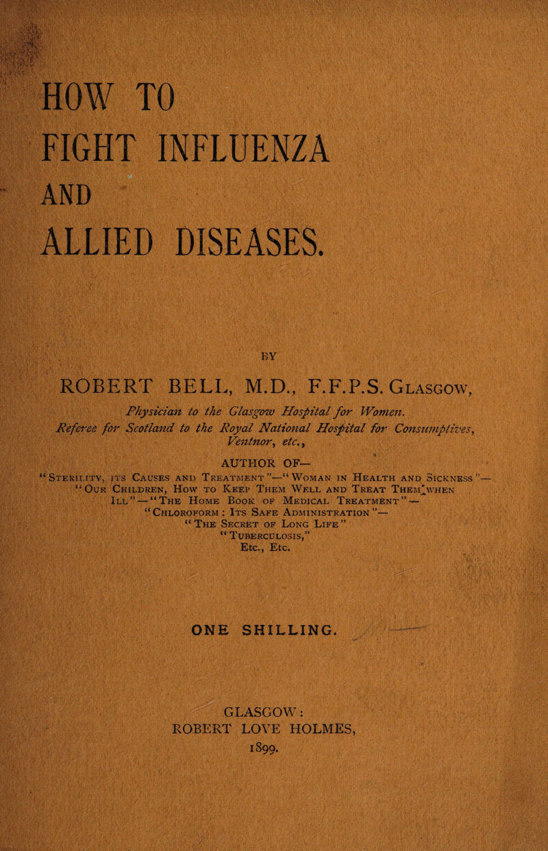 FIGHT INFLUENZA ALLIED DISEASES. ROBERT BELL, M.D., F.F.P.S. Glasgow, Physician to the Glasgow Hospital for Women. Referee for Scotland to the Royal National Hospital for Consumptives, Ventnor, etc.y AUTFIOR OF— “Sterility, its Causes and Treatment”—“Woman in Health and Sickness” “Our Children, How to Keep Them Well and Treat Them'when III” — “The Home Book of Medical Treatment” — “ Chloroform : Its Safe Administration ”— “The Secret of Long Life” “ Tuberculosis,” Etc,, Etc. ONE SHILLING. GLASGOW: ROBERT LOVE HOLMES, 1899. m