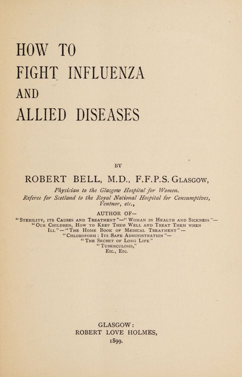 FIGHT INFLUENZA AND ALLIED DISEASES BY ROBERT BELL, M.D., F.F.P.S. Glasgow, Physician to the Glasgow Hospital for Women. Referee for Scotland to the Royal National Hospital for Consumptives, Ventnor, etc AUTHOR OF— “Sterility, its Causes and Treatment”—“ Woman in Health and Sickness” “Our Children, How to Keep Them Well and Treat Them when III” — “The Home Book of Medical Treatment” — “Chloroform: Its Safe Administration”— “The Secret of Long Life” “ Tuberculosis,” Etc., Etc. GLASGOW: ROBERT LOVE HOLMES, 1899.