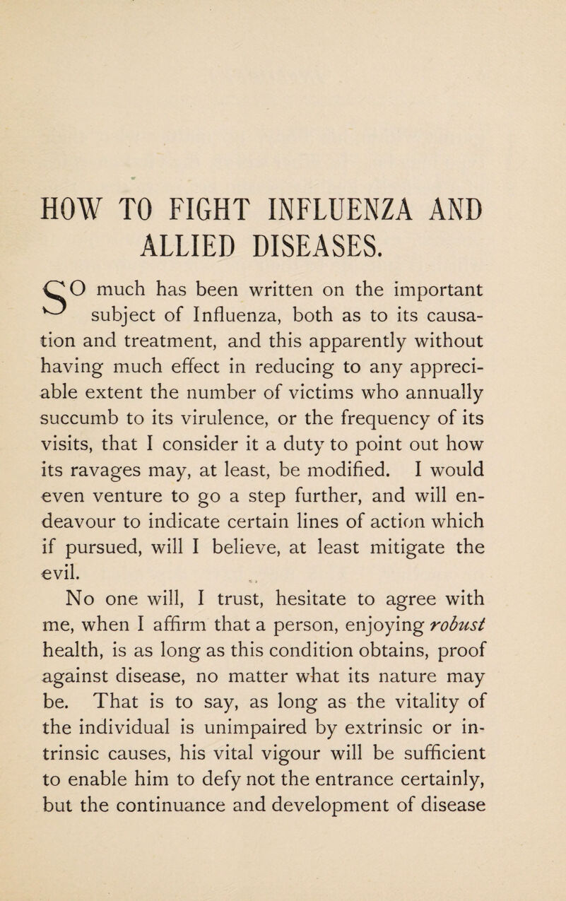 HOW TO FIGHT INFLUENZA AND ALLIED DISEASES. CO much has been written on the important ^ subject of Influenza, both as to its causa¬ tion and treatment, and this apparently without having much effect in reducing to any appreci¬ able extent the number of victims who annually succumb to its virulence, or the frequency of its visits, that I consider it a duty to point out how its ravages may, at least, be modified. I would even venture to go a step further, and will en¬ deavour to indicate certain lines of action which if pursued, will I believe, at least mitigate the evil. No one will, I trust, hesitate to agree with me, when I affirm that a person, enjoying robust health, is as long as this condition obtains, proof against disease, no matter what its nature may be. That is to say, as long as the vitality of the individual is unimpaired by extrinsic or in¬ trinsic causes, his vital vigour will be sufficient to enable him to defy not the entrance certainly, but the continuance and development of disease