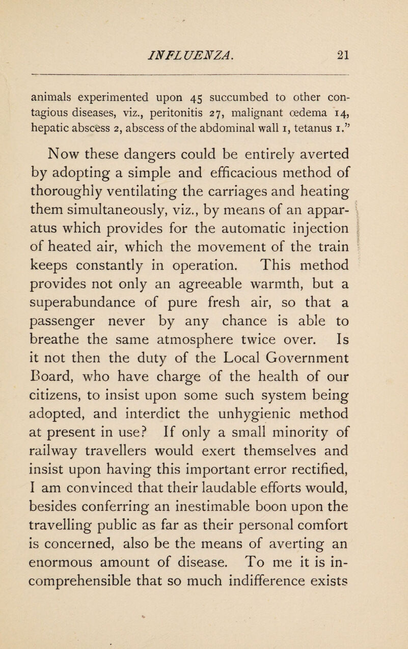 animals experimented upon 45 succumbed to other con¬ tagious diseases, viz., peritonitis 27, malignant oedema 14, hepatic abscess 2, abscess of the abdominal wall 1, tetanus 1.” Now these dangers could be entirely averted by adopting a simple and efficacious method of thoroughly ventilating the carriages and heating them simultaneously, viz., by means of an appar¬ atus which provides for the automatic injection of heated air, which the movement of the train keeps constantly in operation. This method provides not only an agreeable warmth, but a superabundance of pure fresh air, so that a passenger never by any chance is able to breathe the same atmosphere twice over. Is it not then the duty of the Local Government Board, who have charge of the health of our citizens, to insist upon some such system being adopted, and interdict the unhygienic method at present in use? If only a small minority of railway travellers would exert themselves and insist upon having this important error rectified, I am convinced that their laudable efforts would, besides conferring an inestimable boon upon the travelling public as far as their personal comfort is concerned, also be the means of averting an enormous amount of disease. To me it is in¬ comprehensible that so much indifference exists