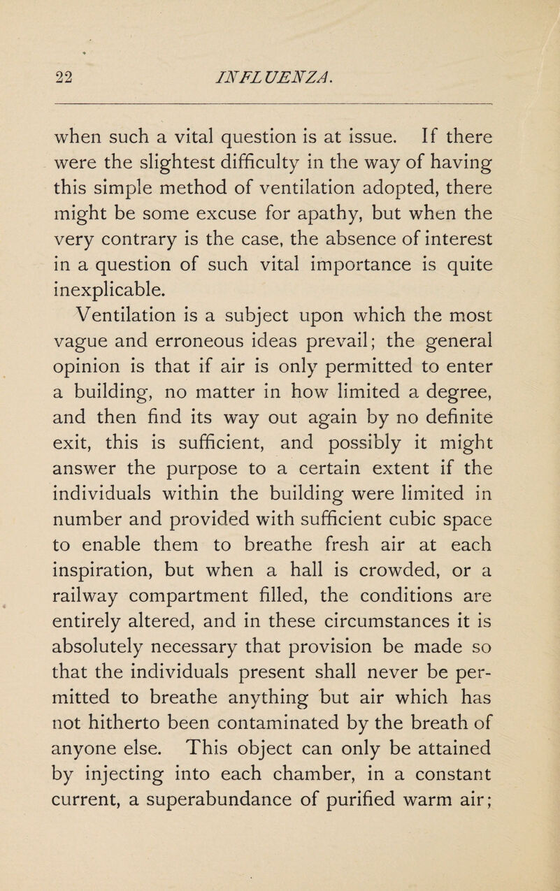 when such a vital question is at issue. If there were the slightest difficulty in the way of having this simple method of ventilation adopted, there might be some excuse for apathy, but when the very contrary is the case, the absence of interest in a question of such vital importance is quite inexplicable. Ventilation is a subject upon which the most vague and erroneous ideas prevail; the general opinion is that if air is only permitted to enter a building, no matter in how limited a degree, and then find its way out again by no definite exit, this is sufficient, and possibly it might answer the purpose to a certain extent if the individuals within the building were limited in number and provided with sufficient cubic space to enable them to breathe fresh air at each inspiration, but when a hall is crowded, or a railway compartment filled, the conditions are entirely altered, and in these circumstances it is absolutely necessary that provision be made so that the individuals present shall never be per¬ mitted to breathe anything but air which has not hitherto been contaminated by the breath of anyone else. This object can only be attained by injecting into each chamber, in a constant current, a superabundance of purified warm air;