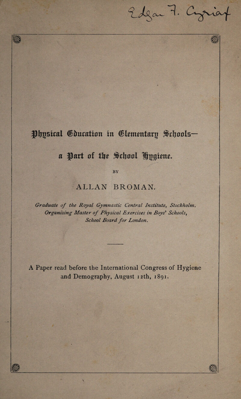 ipijjstral ® iteration in (Blrmrntar5 S>r\jaah~ a |p art of tlir ^rbool Hugirnr. BY ALLAN BROMAN. Graduate of the Royal Gymnastic Central Institute, Stockholm. Organizing Master of Physical Exercises in Boys' Schools, School Board for London. A Paper read before the International Congress of Hygiene and Demography, August 12th, 1891.