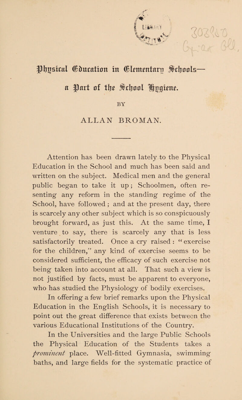 r / r\ tiWi.'i.V W7 V ■ |3Ij|jatcal (!c5uration in ©Itmrntarn Jlrijools— a flart of tljc Sdjool lijogintt. BY ALLAN BROMAN. Attention has been drawn lately to the Physical Education in the School and much has been said and written on the subject. Medical men and the general public began to take it up; Schoolmen, often re¬ senting any reform in the standing regime of the School, have followed ; and at the present day, there is scarcely any other subject which is so conspicuously brought forward, as just this. At the same time, I venture to say, there is scarcely any that is less satisfactorily treated. Once a cry raised : “ exercise for the children,” any kind of exercise seems to be considered sufficient, the efficacy of such exercise not being taken into account at all. That such a view is not justified by facts, must be apparent to everyone, who has studied the Physiology of bodily exercises. In offering a few brief remarks upon the Physical Education in the English Schools, it is necessary to point out the great difference that exists between the various Educational Institutions of the Country. In the Universities and the large Public Schools the Physical Education of the Students takes a prominent place. Well-fitted Gymnasia, swimming baths, and large fields for the systematic practice of