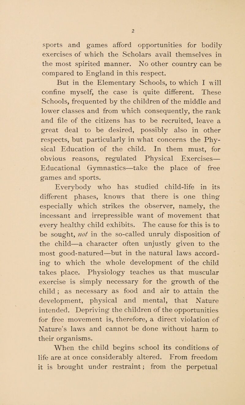 sports and games afford opportunities for bodily exercises of which the Scholars avail themselves in the most spirited manner. No other country can be compared to England in this respect. But in the Elementary Schools, to which I will confine myself, the case is quite different. These Schools, frequented by the children of the middle and lower classes and from which consequently, the rank and file of the citizens has to be recruited, leave a great deal to be desired, possibly also in other respects, but particularly in what concerns the Phy¬ sical Education of the child. In them must, for obvious reasons, regulated Physical Exercises— Educational Gymnastics—take the place of free games and sports. Everybody who has studied child-life in its different phases, knows that there is one thing* especially which strikes the observer, namely, the incessant and irrepressible want of movement that every healthy child exhibits. The cause for this is to be sought, not in the so-called unruly disposition of the child—a character often unjustly given to the most good-natured—but in the natural laws accord¬ ing to which the whole development of the child takes place. Physiology teaches us that muscular exercise is simply necessary for the growth of the child; as necessary as food and air to attain the development, physical and mental, that Nature intended. Depriving* the children of the opportunities for free movement is, therefore, a direct violation of Nature’s laws and cannot be done without harm to their organisms. When the child begins school its conditions of life are at once considerably altered. From freedom it is brought under restraint; from the perpetual