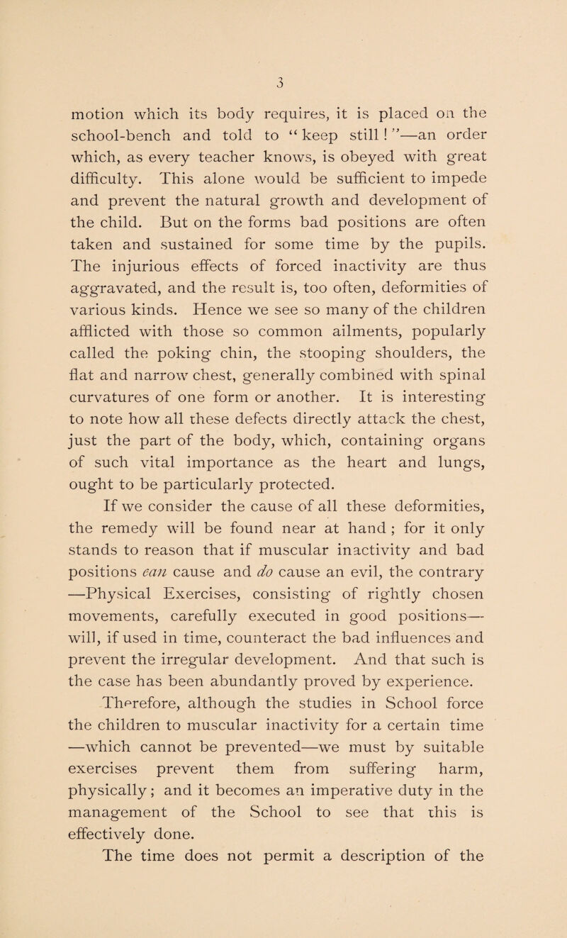 motion which its body requires, it is placed on the school-bench and told to “ keep still ! ”—an order which, as every teacher knows, is obeyed with g*reat difficulty. This alone would be sufficient to impede and prevent the natural growth and development of the child. But on the forms bad positions are often taken and sustained for some time by the pupils. The injurious effects of forced inactivity are thus aggravated, and the result is, too often, deformities of various kinds. Hence we see so many of the children afflicted with those so common ailments, popularly called the poking chin, the stooping shoulders, the flat and narrow chest, generally combined with spinal curvatures of one form or another. It is interesting to note how all these defects directly attack the chest, just the part of the body, which, containing organs of such vital importance as the heart and lungs, ought to be particularly protected. If we consider the cause of all these deformities, the remedy will be found near at hand ; for it only stands to reason that if muscular inactivity and bad positions can cause and do cause an evil, the contrary —Physical Exercises, consisting of rightly chosen movements, carefully executed in good positions— will, if used in time, counteract the bad influences and prevent the irregular development. And that such is the case has been abundantly proved by experience. Therefore, although the studies in School force the children to muscular inactivity for a certain time —which cannot be prevented—we must by suitable exercises prevent them from suffering harm, physically; and it becomes an imperative duty in the management of the School to see that this is effectively done. The time does not permit a description of the