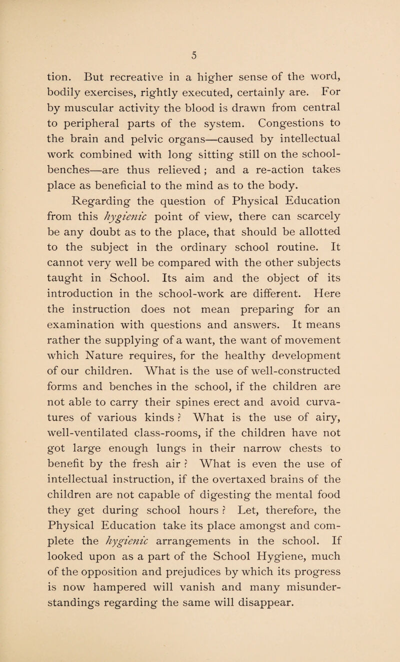 tion. But recreative in a higher sense of the word, bodily exercises, rightly executed, certainly are. For by muscular activity the blood is drawn from central to peripheral parts of the system. Congestions to the brain and pelvic organs—caused by intellectual work combined with long sitting still on the school- benches—are thus relieved ; and a re-action takes place as beneficial to the mind as to the body. Regarding the question of Physical Education from this hygienic point of view, there can scarcely be any doubt as to the place, that should be allotted to the subject in the ordinary school routine. It cannot very well be compared with the other subjects taught in School. Its aim and the object of its introduction in the school-work are different. Here the instruction does not mean preparing for an examination with questions and answers. It means rather the supplying of a want, the want of movement which Nature requires, for the healthy development of our children. What is the use of well-constructed forms and benches in the school, if the children are not able to carry their spines erect and avoid curva¬ tures of various kinds ? What is the use of airy, well-ventilated class-rooms, if the children have not got large enough lungs in their narrow chests to benefit by the fresh air r What is even the use of intellectual instruction, if the overtaxed brains of the children are not capable of digesting the mental food they get during school hours ? Let, therefore, the Physical Education take its place amongst and com¬ plete the hygienic arrangements in the school. If looked upon as a part of the School Hygiene, much of the opposition and prejudices by which its progress is now hampered will vanish and many misunder¬ standings regarding the same will disappear.