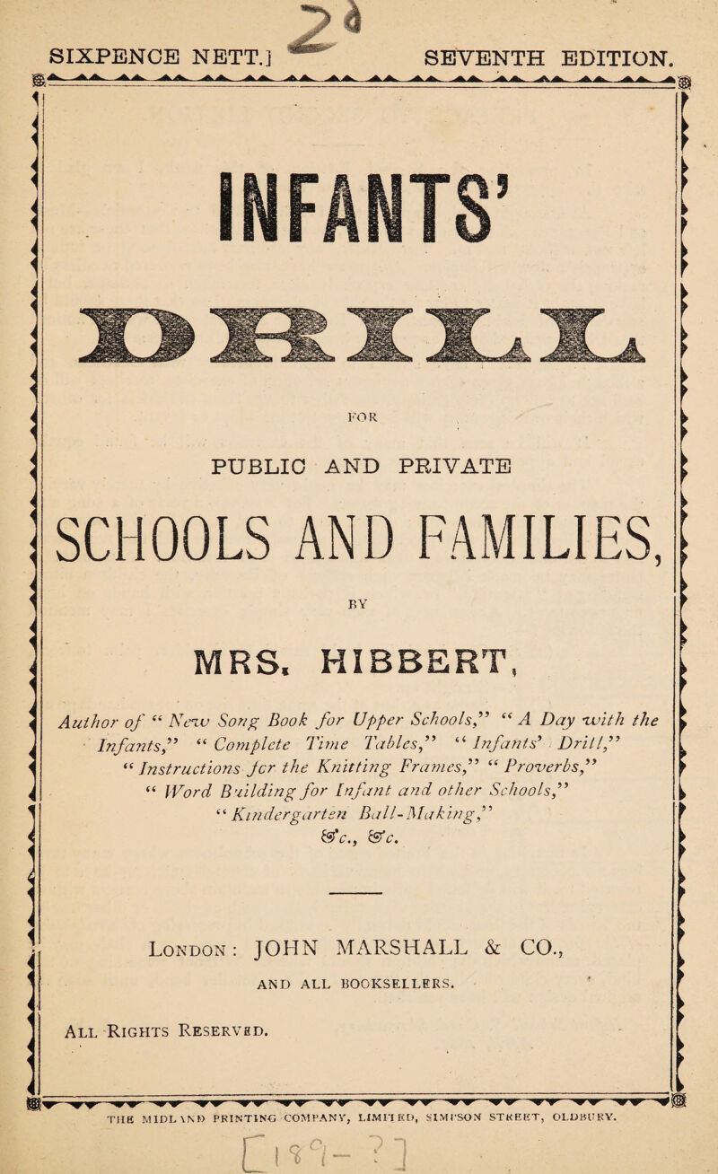 SIXPENCE NETT.] 24 SEVENTH EDITION. INFANTS’ ! < FO R PUBLIC AND PRIVATE SCHOOLS AND FAMILIES, BY MRS. HIBBERT, Author of “ Neva Song Book for Upper Schools,” “ A. Day ivith the Infants,” “Complete Time Tables“ Infants’ Drill,” “ Instructions Jcr the Knitting Frames,” “ Proverbs,” “ Word Building for Infant and other Schools,” “ Kindergarten Ball-Making,” &'c., &c. London: JOHN MARSHALL & CO. AND ALL BOOKSELLERS. All Rights Reserved. 'T' THE MIDLVND PRINTING COMPANY, LIMITED, SIMPSON STREET, Ol.DBURY.