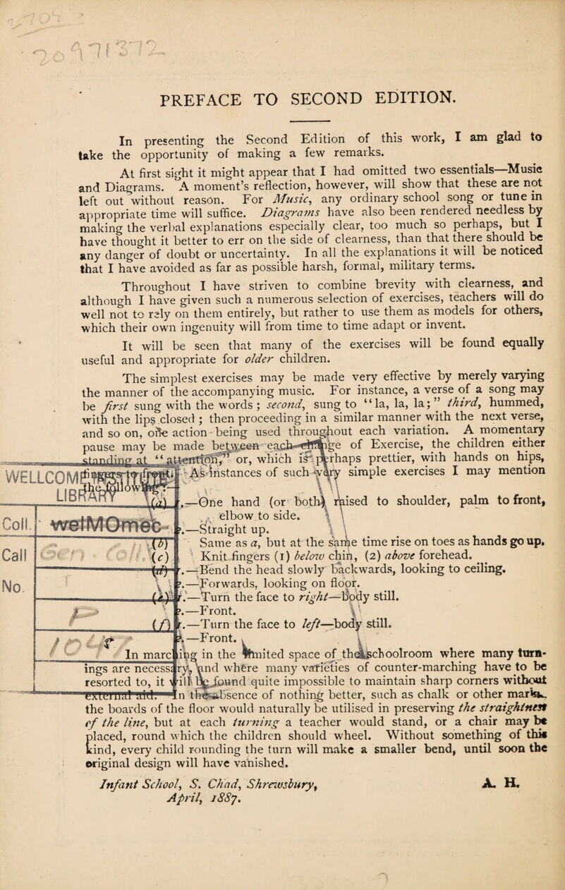 PREFACE TO SECOND EDITION. In presenting the Second Edition of this work, I am glad to take the opportunity of making a few remarks. At first sight it might appear that I had omitted two essentials—Music and Diagrams. A moment’s reflection, however, will show that these are not left out without reason. For Music, any ordinary school song or tune in appropriate time will suffice. Diagrams have also been rendered needless by making the verbal explanations especially clear, too much so perhaps, but I have thought it better to err on the side of clearness, than that there should be any danger of doubt or uncertainty. In all the explanations it will be noticed that I have avoided as far as possible harsh, formal, military terms. Throughout I have striven to combine brevity _ with clearness,. and although I have given such a numerous selection of exercises, teachers will do well not to rely on them entirely, but rather to use them as models for others, which their own ingenuity will from time to time adapt or invent. It will be seen that many of the exercises will be found equally useful and appropriate for older children. The simplest exercises may be made very effective by merely varying the manner of the accompanying music. For instance, a verse of a song may be first sung with the words; second, sung to “la, la, la;” third, hummed, with the lips closed ; then proceeding in a similar manner with the next verse, and so on, oft-e action being used throughout each variation. A momentary pause may be made teadiQgkai Cal! No. TT U) t ■ —i or, which ish As instances of such ige of Exercise, the children either rhaps prettier, with hands on hips, simple exercises I may mention to shoulder, palm to front, s ,—One hand (or both} elbow to side. >.—Straight up. Same as a, but at the sarhe time rise on toes as hands go up. Knit fingers (i) below chin, (2) above forehead. •.—Bend the head slowly backwards, looking to ceiling, y p.—Forwards, looking on floor. t—Turn the face to right—laody still. F ront. » (f) r.—Turn the face to left—body still. ?.-Front. . In marc itig in the fhnited space of theljschoolroom where ulu£x in riiiiii^n ui uuiiwui **'-*v many turn* ings are necess; ry/nnd where many varieties of counter-marching have to be resorted to, it > ill q^Jbund quite impossible to maintain sharp corners without 'HU'ieniHl'S-id:1 In the-absence of nothing better, such as chalk or other mar«sw. the boards of the floor would naturally be utilised in preserving the straightnest cf the line, but at each turning a teacher would stand, or a chair may be placed, round which the children should wheel. Without something of thk kind, every child rounding the turn will make a smaller bend, until soon the original design will have vanished. Infant School, S. Chad, Shrewsbury, April, 1887. A. H.