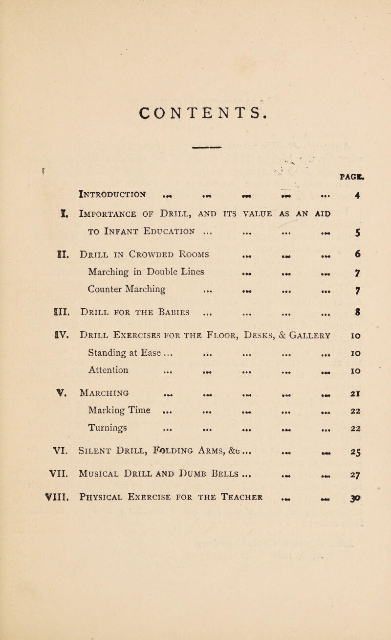 CONTENTS. f Introduction • H •« fM ••• I. Importance of Drill, and its value as an aid to Infant Education ... SI. Drill in Crowded Rooms • M • M Marching in Double Lines ... ... Counter Marching ... ... ... ... III. Drill for the Babies IV. Drill Exercises for the Floor, Desks, & Gallery Standing at Ease ... ... ... ... ... Attention ... ... ... ... .m V. Marching Mai king Lime ... ... ««. ... ... Turnings ... ... ... « m ... VI. Silent Drill, Folding Arms, &e... ... ... VII. Musical Drill and Dumb Bells ... ... ... PAGE. 4 5 6 7 7 S io IO IO 21 22 22 25 2 7 VIII. Physical Exercise for the Teacher 3©