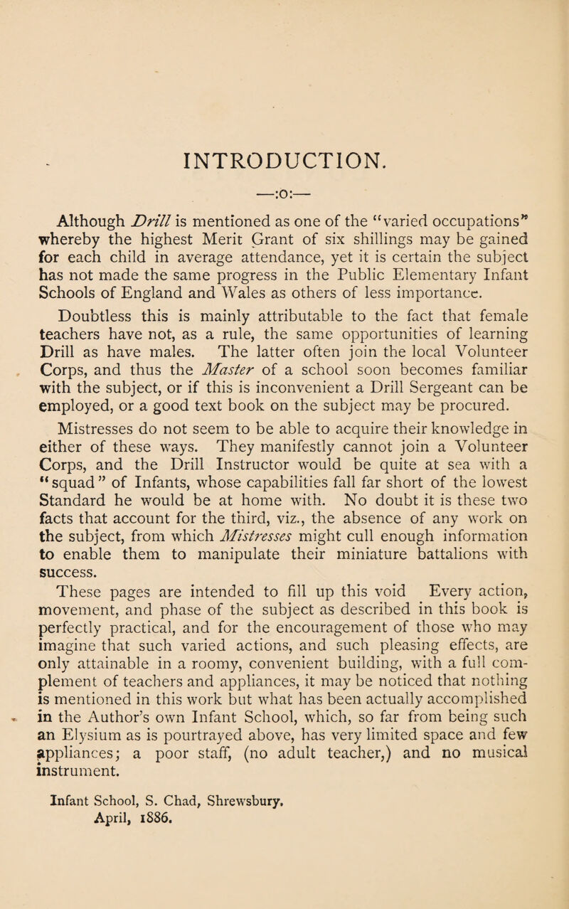 INTRODUCTION. —:o:— Although Drill is mentioned as one of the “varied occupations’* whereby the highest Merit Grant of six shillings may be gained for each child in average attendance, yet it is certain the subject has not made the same progress in the Public Elementary Infant Schools of England and Wales as others of less importance. Doubtless this is mainly attributable to the fact that female teachers have not, as a rule, the same opportunities of learning Drill as have males. The latter often join the local Volunteer Corps, and thus the Master of a school soon becomes familiar with the subject, or if this is inconvenient a Drill Sergeant can be employed, or a good text book on the subject may be procured. Mistresses do not seem to be able to acquire their knowledge in either of these ways. They manifestly cannot join a Volunteer Corps, and the Drill Instructor would be quite at sea with a squad ” of Infants, whose capabilities fall far short of the lowest Standard he would be at home with. No doubt it is these two facts that account for the third, viz., the absence of any work on the subject, from which Mistresses might cull enough information to enable them to manipulate their miniature battalions with success. These pages are intended to fill up this void Every action, movement, and phase of the subject as described in this book is perfectly practical, and for the encouragement of those who may imagine that such varied actions, and such pleasing effects, are only attainable in a roomy, convenient building, with a full com¬ plement of teachers and appliances, it may be noticed that nothing is mentioned in this work but what has been actually accomplished in the Author’s own Infant School, which, so far from being such an Elysium as is pourtrayed above, has very limited space and few appliances; a poor staff, (no adult teacher,) and no musical instrument. Infant School, S. Chad, Shrewsbury.