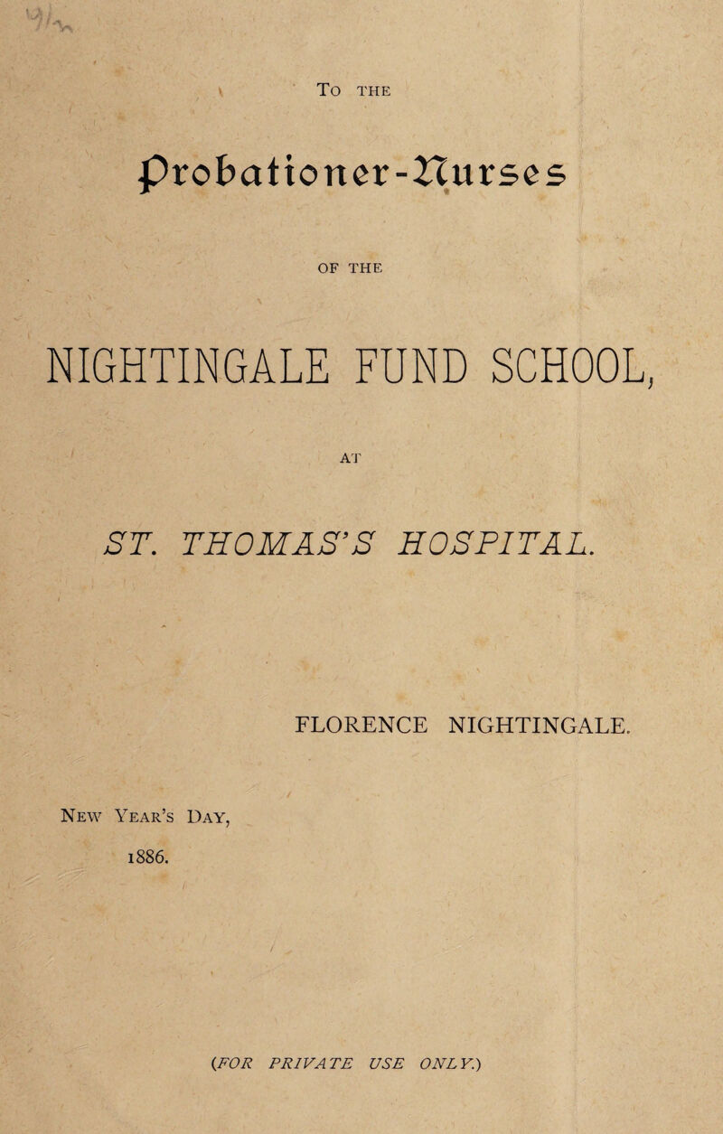 TO THE Probationer-Hurses OF THE NIGHTINGALE FUND SCHOOL, ST. THOMAS’S HOSPITAL. FLORENCE NIGHTINGALE. New Year’s Day, 1886. {FOR PRIVATE USE ONLY.)