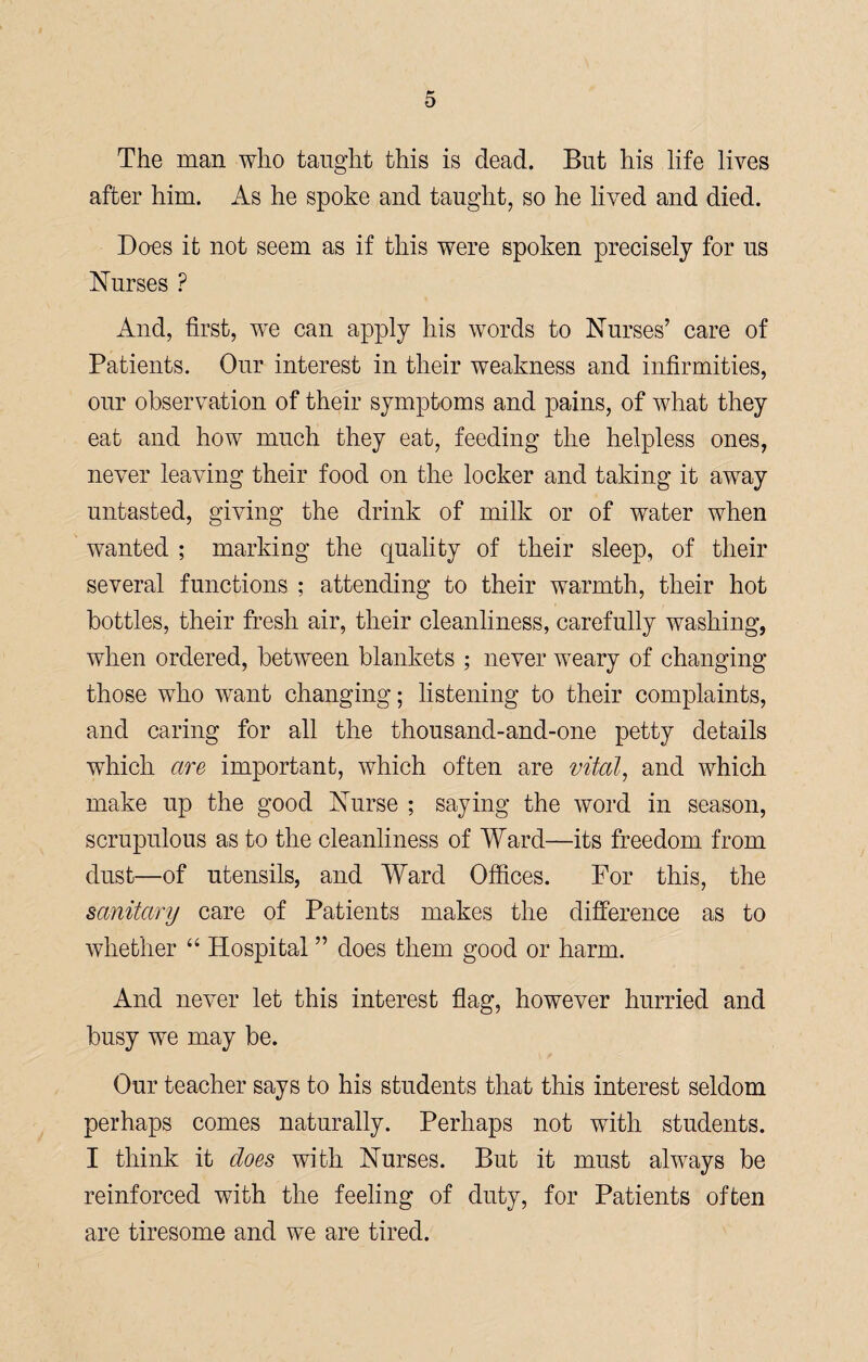 The man who taught this is dead. But his life lives after him. As he spoke and taught, so he lived and died. Does it not seem as if this were spoken precisely for us Nurses ? And, first, we can apply his words to Nurses’ care of Patients. Our interest in their weakness and infirmities, our observation of their symptoms and pains, of what they eat and how much they eat, feeding the helpless ones, never leaving their food on the locker and taking it away untasted, giving the drink of milk or of water when wanted ; marking the quality of their sleep, of their several functions ; attending to their warmth, their hot bottles, their fresh air, their cleanliness, carefully washing, when ordered, between blankets ; never weary of changing those who want changing; listening to their complaints, and caring for all the thousand-and-one petty details which are important, which often are vital, and which make up the good Nurse ; saying the word in season, scrupulous as to the cleanliness of Ward—its freedom from dust—of utensils, and Ward Offices. For this, the sanitary care of Patients makes the difference as to whether “ Hospital ” does them good or harm. And never let this interest flag, however hurried and busy we may be. Our teacher says to his students that this interest seldom perhaps comes naturally. Perhaps not with students. I think it does with Nurses. But it must always be reinforced with the feeling of duty, for Patients often are tiresome and we are tired.