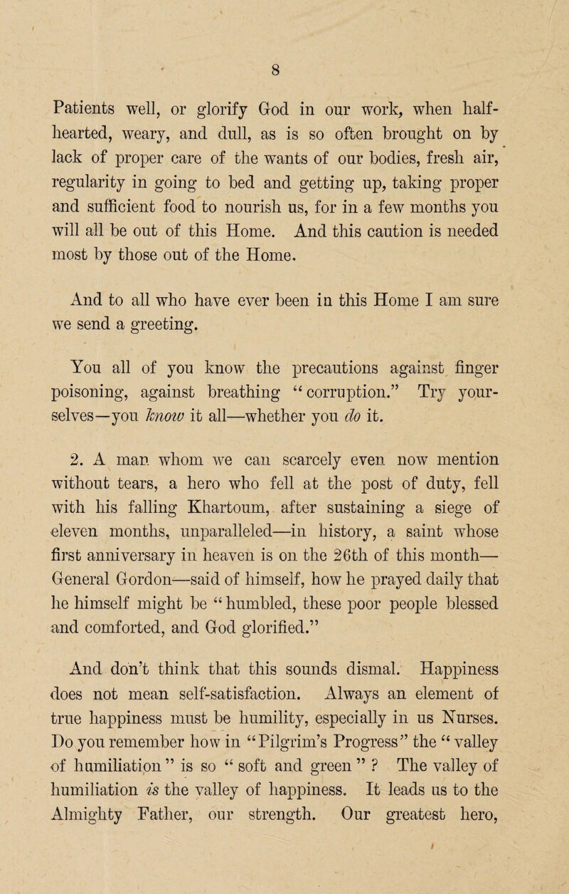 Patients well, or glorify God in our work, when half¬ hearted, weary, and dull, as is so often brought on by lack of proper care of the wants of our bodies, fresh air, regularity in going to bed and getting up, taking proper and sufficient food to nourish us, for in a few months you will all be out of this Home. And this caution is needed most by those out of the Home. And to all who have ever been in this Home I am sure we send a greeting. You all of you know the precautions against finger poisoning, against breathing u corruption.” Try your¬ selves—you Jcnow it all—whether you do it. 2. A man whom we can scarcely even now mention without tears, a hero who fell at the post of duty, fell with his falling Khartoum, after sustaining a siege of eleven months, unparalleled—in history, a saint whose first anniversary in heaven is on the 26th of this month— General Gordon—said of himself, how he prayed daily that he himself might be “ humbled, these poor people blessed and comforted, and God glorified.” And don’t think that this sounds dismal. Happiness does not mean self-satisfaction. Always an element of true happiness must be humility, especially in us Nurses. Do you remember how in “Pilgrim’s Progress” the “ valley of humiliation ” is so “ soft and green ” ? The valley of humiliation is the valley of happiness. It leads us to the Almighty Father, our strength. Our greatest hero, /