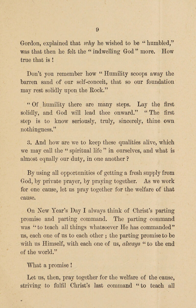 Gordon, explained that why he wished to be “ humbled,” was that then he felt the “ indwelling God ” more. How true that is ! Don’t you remember how “ Humility scoops away the barren sand of onr self-conceit, that so our foundation may rest solidly upon the Rock.” “ Of humility there are many steps. Lay the first solidly, and God will lead thee onward.” “ The first step is to know seriously, truly, sincerely, thine own nothingness.” 3. And how are we to keep these qualities alive, which we may call the “ spiritual life ” in ourselves, and what is almost equally our duty, in one another ? By using all opportunities of getting a fresh supply from God, by private prayer, by praying together. As we work for one cause, let us pray together for the welfare of that cause. On New Year’s Day I always think of Christ’s parting promise and parting command. The parting command was “to teach all things whatsoever He has commanded” us, each one of us to each other ; the parting promise to be with us Himself, with each one of us, always “ to the end of the world.” What a promise ! Let us, then, pray together for the welfare of the cause, striving to fulfil Christ’s last command “to teach all