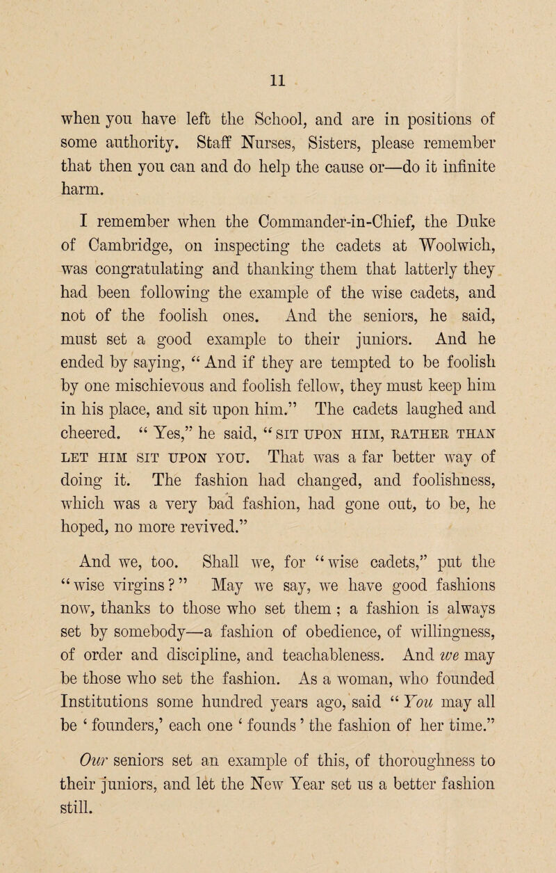 when you have left the School, and are in positions of some authority. Staff Nurses, Sisters, please remember that then you can and do help the cause or—do it infinite harm. I remember when the Oommander-in-Chief, the Duke of Cambridge, on inspecting the cadets at Woolwich, was congratulating and thanking them that latterly they had been following the example of the wise cadets, and not of the foolish ones. And the seniors, he said, must set a good example to their juniors. And he ended by saying, “ And if they are tempted to be foolish by one mischievous and foolish fellow, they must keep him in his place, and sit upon him.” The cadets laughed and cheered. “ Yes,” he said, “sit upon him, rather than let him sit upon you. That was a far better way of doing it. The fashion had changed, and foolishness, which was a very bad fashion, had gone out, to be, he hoped, no more revived.” And we, too. Shall we, for “wise cadets,” put the “ wise virgins ? ” May we say, we have good fashions now, thanks to those who set them ; a fashion is always set by somebody—a fashion of obedience, of willingness, of order and discipline, and teachableness. And ive may be those who set the fashion. As a woman, who founded Institutions some hundred years ago, said “ You may all be 4 founders,’ each one 4 founds ’ the fashion of her time.” Out seniors set an example of this, of thoroughness to their juniors, and let the New Year set us a better fashion still.